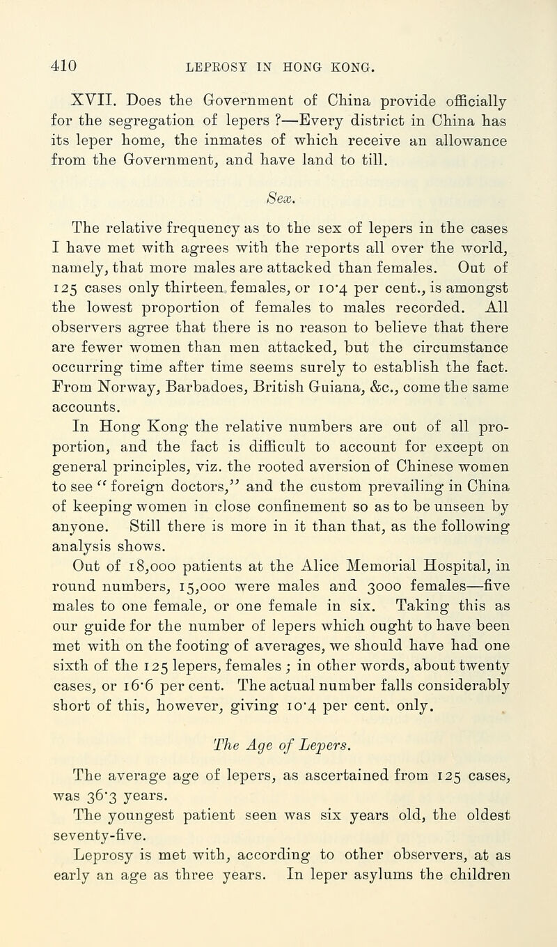 XVII. Does the Government of CMna provide officially for tlie segregation of lepers ?—Every district in China has its leper home, the inmates of which receive an allowance from the Government, and have land to till. Sex. The relative frequency as to the sex of lepers in the cases I have met with agrees with the reports all over the world, namely, that more males are attacked than females. Out of 125 cases only thirteen females, or 10*4 per cent., is amongst the lowest proportion of females to males recorded. All observers agree that there is no reason to believe that there are fewer women than men attacked, but the circumstance occurring time after time seems surely to establish the fact. From Norway, Barbadoes, British Guiana, &c., come the same accounts. In Hong Kong the relative numbers are out of all pro- portion, and the fact is difficult to account for except on general principles, viz. the rooted aversion of Chinese women to see  foreign doctors,^^ and the custom prevailing in China of keeping women in close confinement so as to be unseen by anyone. Still there is more in it than that, as the following analysis shows. Out of 18,000 patients at the Alice Memorial Hospital, in round numbers, 15,000 were males and 3000 females—five males to one female, or one female in six. Taking this as our guide for the number of lepers which ought to have been met with on the footing of averages, we should have had one sixth of the 125 lepers, females ; in other words, about twenty cases, or i6'6 percent. The actual number falls considerably short of this, however, giving io4 per cent. only. The Age of Lepers. The average age of lepers, as ascertained from 125 cases, was 363 years. The youngest patient seen was six years old, the oldest seventy-five. Leprosy is met with, according to other observers, at as early an age as three years. In leper asylums the children
