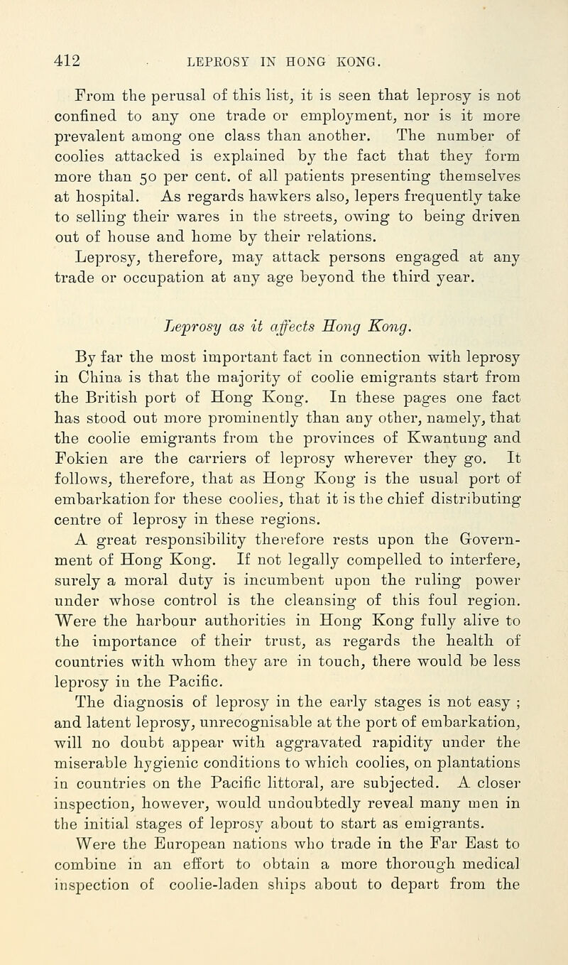 From the perusal of this list, it is seen that leprosy is not confined to any one trade or employment, nor is it more prevalent among one class than another. The number of coolies attacked is explained by the fact that they form more than 50 per cent, of all patients presenting themselves at hospital. As regards hawkers also, lepers frequently take to selling their wares in the streets, owing to being driven out of house and home by their relations. Leprosy, therefore, may attack persons engaged at any trade or occupation at any age beyond the third year. Leprosy as it affects Hong Kong. By far the most important fact in connection with leprosy in China is that the majority of coolie emigrants start from the British port of Hong Kong. In these pages one fact has stood out more prominently than any other, namely, that the coolie emigrants from the provinces of Kwantung and Fokien are the carriers of leprosy wherever they go. It follows, therefore, that as Hong Kong is the usual port of embarkation for these coolies, that it is the chief distributing centre of leprosy in these regions. A great responsibility therefore rests upon the Goveim- ment of Hong Kong. If not legally compelled to interfere, surely a moral duty is incumbent upon the ruling power under whose control is the cleansing of this foul region. Were the harbour authorities in Hong Kong fully alive to the importance of their trust, as regards the health of countries with whom they are in touch, there would be less leprosy in the Pacific. The diagnosis of leprosy in the eai'ly stages is not easy ; and latent leprosy, unrecognisable at the port of embarkation, will no doubt appear with aggravated rapidity under the miserable hygienic conditions to which coolies, on plantations in countries on the Pacific littoral, are subjected. A closer inspection, however, would undoubtedly reveal many men in the initial stages of leprosy about to start as emigrants. Were the European nations who trade in the Far East to combine in an effort to obtain a more thorough medical inspection of coolie-laden ships about to depart from the