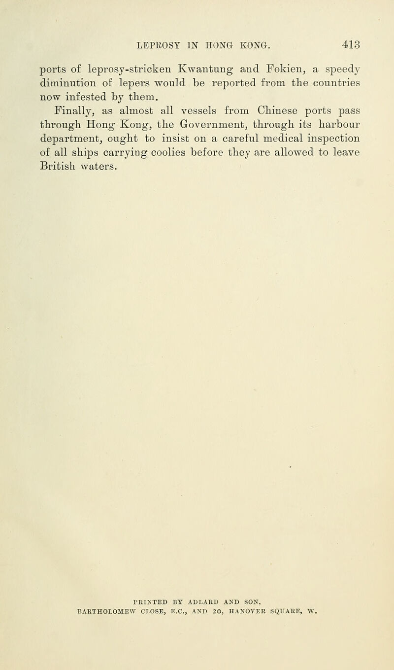 ports of leprosy-stricken Kwantung and Fokien, a speedy diminution of lepers would be reported from the countries now infested by tliem. Finally, as almost all vessels from Chinese ports pass through Hong Kong, the Government, through its harbour department, ought to insist on a careful medical inspection of all ships carrying coolies before they are allowed to leave British waters. PRINTED BY ADLARD AND SON, BARTHOLOMEW CLOSE, E.G., AND 20, HANOVER SQrARE, W.