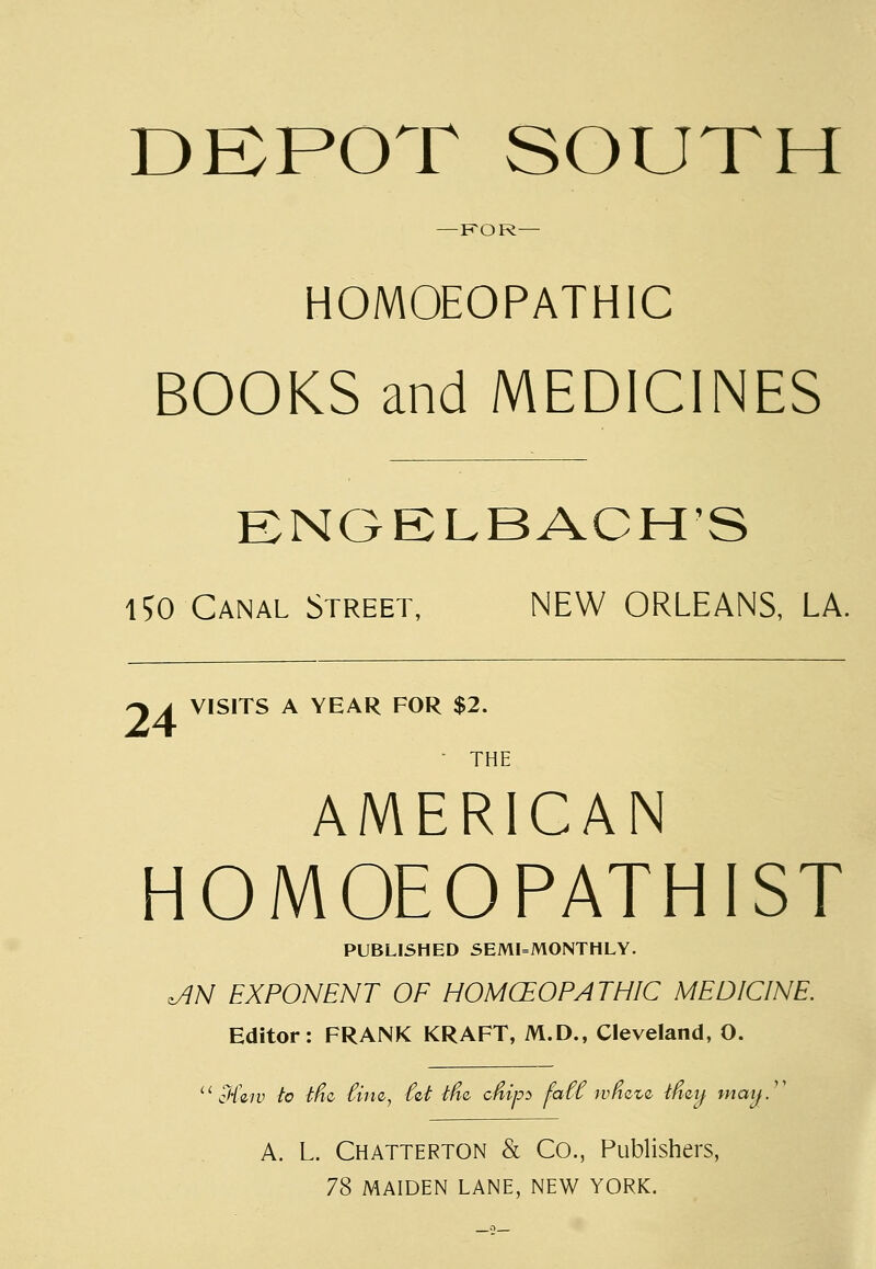 DEPOT SOUTH FOR— HOMOEOPATHIC BOOKS and MEDICINES ENGELBACH'S 150 Canal Street, NEW ORLEANS, LA. -sa VISITS A YEAR FOR $2. ■ THE AMERICAN HOMOEOPATHIST PUBLISHED SEMIMONTHLY. ^JN EXPONENT OF HOMOEOPATHIC MEDICINE. Editor: FRANK KRAFT, M.D., Cleveland, O. u cH\iv to tfic Cine, int tfiQ, c&ips faCC wmvi mzij mmj.1' A. L. Chatterton & Co., Publishers, 78 MAIDEN LANE, NEW YORK.