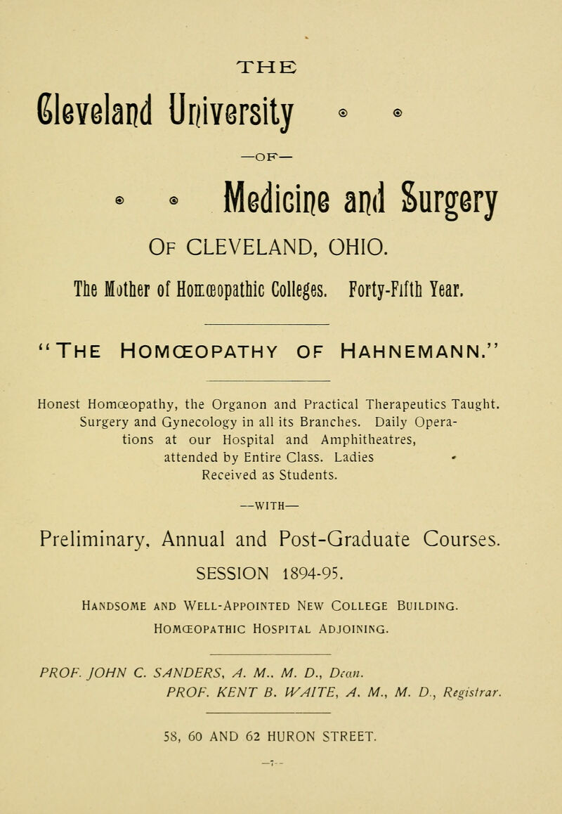 THE Gleveland University © © —OF- © © MediGine and Surgery Of CLEVELAND, OHIO. The Mother of Homoeopathic Colleges. Forty-Fifth Year. 'The Homceopathy of Hahnemann. Honest Homoeopathy, the Organon and Practical Therapeutics Taught. Surgery and Gynecology in all its Branches. Daily Opera- tions at our Hospital and Amphitheatres, attended by Entire Class. Ladies Received as Students. —with— Preliminary, Annual and Post-Graduate Courses. SESSION 1894-95. Handsome and Well-Appointed New College Building, homceopathic hospital adjoining. PROF. JOHN C. SENDERS, A. M.. M. D., Dean. PROF. KENT B. WAITE, A. M., M. D., Registrar. 58, 60 AND 62 HURON STREET.