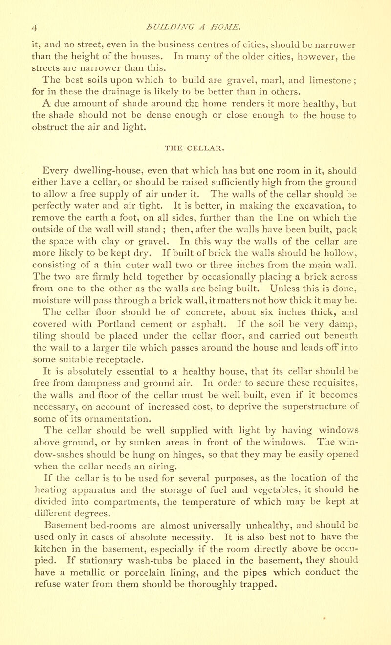 it, and no street, even in the business centres of cities, should be narrower than the height of the houses. In many of the older cities, however, the streets are narrower than this. The best soils upon which to build are gravel, marl, and limestone ; for in these the drainage is likely to be better than in others. A due amount of shade around the home renders it more healthy, but the shade should not be dense enough or close enough to the house to obstruct the air and light. THE CELLAR. Every dwelling-house, even that which has but one room in it, should either have a cellar, or should be raised sufficiently high from the ground to allow a free supply of air under it. The walls of the cellar should be perfectly water and air tight. It is better, in making the excavation, to remove the earth a foot, on all sides, further than the line on which the outside of the wall will stand ; then, after the walls have been built, pack the space with clay or gravel. In this way the walls of the cellar are more likely to be kept dry. If built of brick the walls should be hollow, consisting of a thin outer wall two or three inches from the main wall. The two are firmly held together by occasionally placing a brick across from one to the other as the walls are being built. Unless this is done, moisture will pass through a brick wall, it matters not how thick it may be. The cellar floor should be of concrete, about six inches thick, and covered with Portland cement or asphalt. If the soil be very damp, tiling should be placed under the cellar floor, and carried out beneath the wall to a larger tile which passes around the house and leads off into some suitable receptacle. It is absolutely essential to a healthy house, that its cellar should be free from dampness and ground air. In order to secure these requisites, the walls and floor of the cellar must be well built, even if it becomes necessary, on account of increased cost, to deprive the superstructure of some of its ornamentation. The cellar should be well supplied with light by having windows above ground, or by sunken areas in front of the windows. The win- dow-sashes should be hung on hinges, so that they may be easily opened when the cellar needs an airing. If the cellar is to be used for several purposes, as the location of the heating apparatus and the storage of fuel and vegetables, it should be divided into compartments, the temperature of which may be kept at different degrees. Basement bed-rooms are almost universally unhealthy, and should be used only in cases of absolute necessity. It is also best not to have the kitchen in the basement, especially if the room directly above be occu- pied. If stationary wash-tubs be placed in the basement, they should have a metallic or porcelain lining, and the pipes which conduct the refuse water from them should be thoroughly trapped.