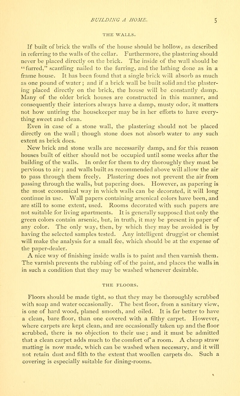 THE WALLS. If built of brick the walls of the house should be hollow, as described in referring to the walls of the cellar. Furthermore, the plastering should never be placed directly on the brick. The inside of the wall should be furred, scantling nailed to the furring, and the lathing done as in a frame house. It has been found that a single brick will absorb as much as one pound of water ; and if a brick wall be built solid and the plaster- ing placed directly on the brick, the house will be constantly damp. Many of the older brick houses are constructed in this manner, and consequently their interiors always have a damp, musty odor, it matters not how untiring the housekeeper may be in her efforts to have every- thing sweet and clean. Even in case of a stone wall, the plastering should not be placed directly on the wall; though stone does not absorb water to any such extent as brick does. New brick and stone walls are necessarily damp, and for this reason houses built of either should not be occupied until some weeks after the building of the walls. In order for them to dry thoroughly they must be pervious to air ; and walls built as recommended above will allow the air to pass through them freely. Plastering does not prevent the air from passing through the walls, but papering does. However, as papering is the most economical way in which walls can be decorated, it will long continue in use. Wall papers containing arsenical colors have been, and are still to some extent, used. Rooms decorated with such papers are not suitable for living apartments. It is generally supposed that only the green colors contain arsenic, but, in truth, it may be present in paper of any color. The only way, then, by which they may be avoided is by having the selected samples tested. Any intelligent druggist or chemist will make the analysis for a small fee, which should be at the expense of the paper-dealer. A nice way of finishing inside walls is to paint and then varnish them. The varnish prevents the rubbing off of the paint, and places the walls in in such a condition that they may be washed whenever desirable. THE FLOORS. Floors should be made tight, so that they may be thoroughly scrubbed with soap and water occasionally. The best floor, from a sanitary view, is one of hard wood, planed smooth, and oiled. It is far better to have a clean, bare floor, than one covered with a filthy carpet. However, where carpets are kept clean, and are occasionally taken up and the floor scrubbed, there is no objection to their use ; and it must be admitted that a clean carpet adds much to the comfort of a room. A cheap straw matting is now made, which can be washed when necessary, and it will not retain dust and filth to the extent that woollen carpets do. Such a covering is especially suitable for dining-rooms.