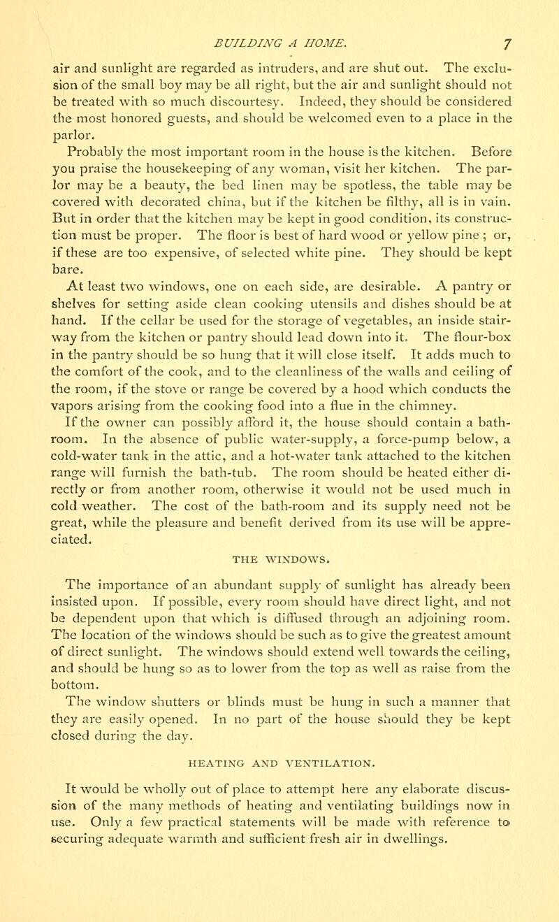 air and sunlight are regarded as intruders, and are shut out. The exclu- sion of the small boy may be all right, but the air and sunlight should not be treated with so much discourtesy. Indeed, they should be considered the most honored guests, and should be welcomed even to a place in the parlor. Probably the most important room in the house is the kitchen. Before you praise the housekeeping of any woman, visit her kitchen. The par- lor may be a beauty, the bed linen may be spotless, the table may be covered with decoi-ated china, but if the kitchen be filthy, all is in vain. But in order that the kitchen may be kept in good condition, its construc- tion must be proper. The floor is best of hard wood or yellow pine ; or, if these are too expensive, of selected white pine. They should be kept bare. At least two windows, one on each side, are desirable. A pantry or shelves for setting aside clean cooking utensils and dishes should be at hand. If the cellar be used for the storage of vegetables, an inside stair- way from the kitchen or pantry should lead down into it. The flour-box in the pantry should be so hung that it will close itself. It adds much to the comfort of the cook, and to the cleanliness of the walls and ceiling of the room, if the stove or range be covered by a hood which conducts the vapors arising from the cooking food into a flue in the chimney. If the owner can possibly afford it, the house should contain a bath- room. In the absence of public water-supply, a force-pump below, a cold-water tank in the attic, and a hot-water tank attached to the kitchen range will furnish the bath-tub. The room should be heated either di- rectly or from another room, otherwise it would not be used much in cold weather. The cost of the bath-room and its supply need not be great, while the pleasure and benefit derived from its use will be appre- ciated. THE WINDOWS. The importance of an abundant supply of sunlight has already been insisted upon. If possible, every room should have direct light, and not be dependent upon that which is diffused through an adjoining room. The location of the windows should be such as to give the greatest amount of direct sunlight. The windows should extend well towards the ceiling, and should be hung so as to lower from the top as well as raise from the bottom. The window shutters or blinds must be hung in such a manner that they are easily opened. In no part of the house should they be kept closed during the day. HEATING AND VENTILATION. It would be wholly out of place to attempt here any elaborate discus- sion of the many methods of heating and ventilating buildings now in use. Only a few practical statements will be made with reference to securing adequate warmth and sufficient fresh air in dwellings.