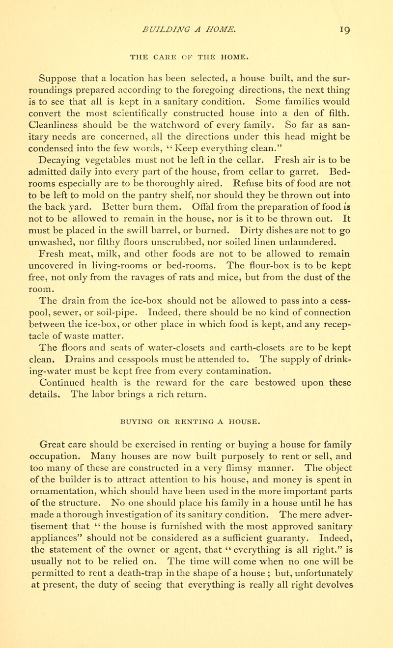 THE CARE OF THE HOME. Suppose that a location has been selected, a house built, and the sur- roundings prepared according to the foregoing directions, the next thing is to see that all is kept in a sanitary condition. Some families would convert the most scientifically constructed house into a den of filth. Cleanliness should be the watchword of every family. So far as san- itary needs are concerned, all the directions under this head might be condensed into the few words, Keep everything clean. Decaying vegetables must not be left in the cellar. Fresh air is to be admitted daily into every part of the house, from cellar to garret. Bed- rooms especially are to be thoroughly aired. Refuse bits of food are not to be left to mold on the pantry shelf, nor should they be thrown out into the back yard. Better burn them. Offal from the preparation of food is not to be allowed to remain in the house, nor is it to be thrown out. It must be placed in the swill barrel, or burned. Dirty dishes are not to go unwashed, nor filthy floors unscrubbed, nor soiled linen unlaundered. Fresh meat, milk, and other foods are not to be allowed to remain uncovered in living-rooms or bed-rooms. The flour-box is to be kept free, not only from the ravages of rats and mice, but from the dust of the room. The drain from the ice-box should not be allowed to pass into a cess- pool, sewer, or soil-pipe. Indeed, there should be no kind of connection between the ice-box, or other place in which food is kept, and any recep- tacle of waste matter. The floors and seats of water-closets and earth-closets are to be kept clean. Drains and cesspools must be attended to. The supply of drink- ing-water must be kept free from every contamination. Continued health is the reward for the care bestowed upon these details. The labor brings a rich return. BUYING OR RENTING A HOUSE. Great care should be exercised in renting or buying a house for family occupation. Many houses are now built purposely to rent or sell, and too many of these are constructed in a very flimsy manner. The object of the builder is to attract attention to his house, and money is spent in ornamentation, which should have been used in the more important parts of the structure. No one should place his family in a house until he has made a thorough investigation of its sanitary condition. The mere adver- tisement that the house is furnished with the most approved sanitary appliances should not be considered as a sufficient guaranty. Indeed, the statement of the owner or agent, that everything is all right, is usually not to be relied on. The time will come when no one will be permitted to rent a death-trap in the shape of a house ; but, unfortunately at present, the duty of seeing that everything is really all right devolves