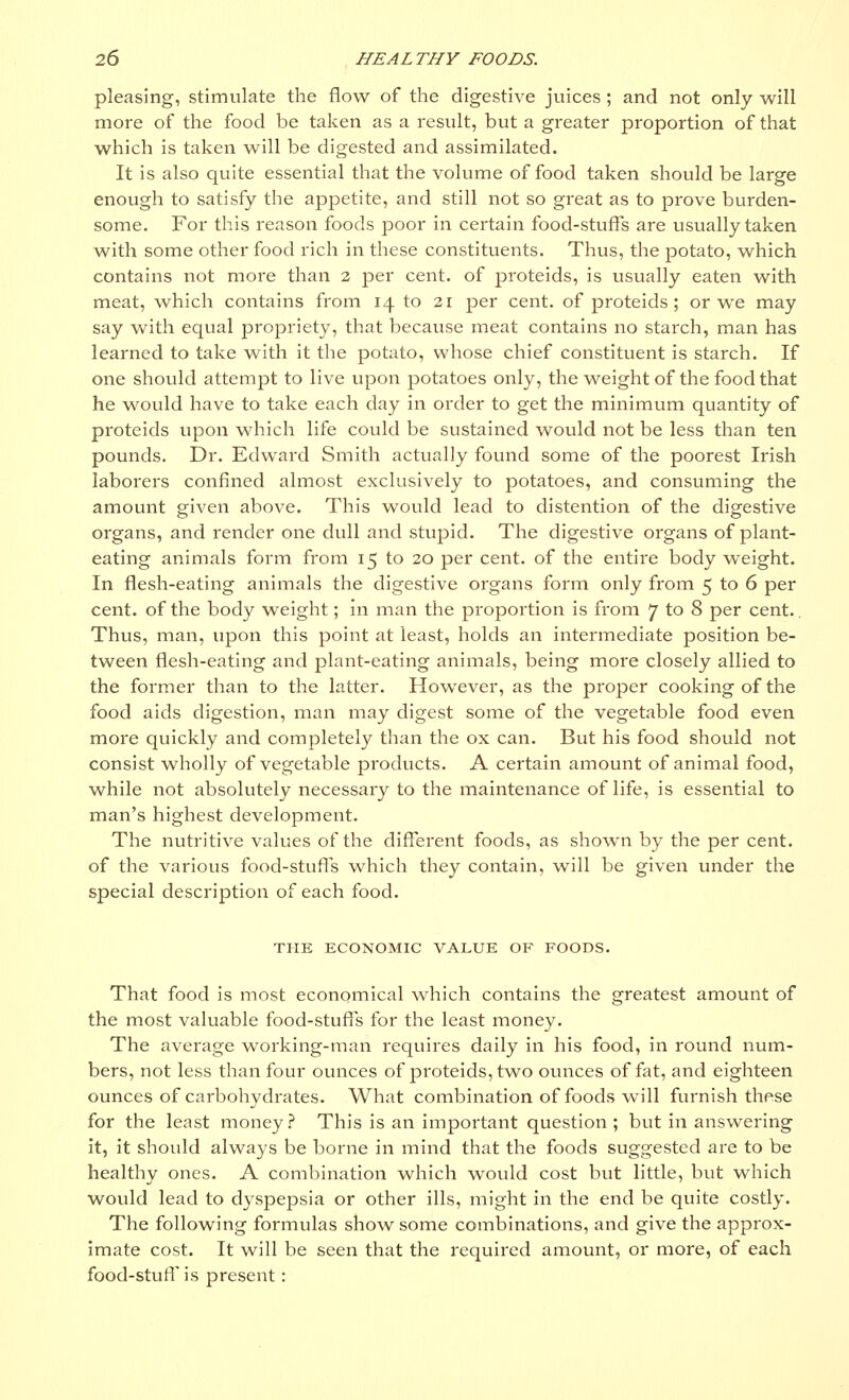 pleasing, stimulate the flow of the digestive juices ; and not only will more of the food be taken as a result, but a greater proportion of that which is taken will be digested and assimilated. It is also quite essential that the volume of food taken should be large enough to satisfy the appetite, and still not so great as to prove burden- some. For this reason foods poor in certain food-stuffs are usually taken with some other food rich in these constituents. Thus, the potato, which contains not more than 2 per cent, of proteids, is usually eaten with meat, which contains from 14 to 21 per cent, of proteids ; or we may say with equal propriety, that because meat contains no starch, man has learned to take with it the potato, whose chief constituent is starch. If one should attempt to live upon potatoes only, the weight of the food that he would have to take each day in order to get the minimum quantity of proteids upon which life could be sustained would not be less than ten pounds. Dr. Edward Smith actually found some of the poorest Irish laborers confined almost exclusively to potatoes, and consuming the amount given above. This would lead to distention of the digestive organs, and render one dull and stupid. The digestive organs of plant- eating animals form from 15 to 20 per cent, of the entire body weight. In flesh-eating animals the digestive organs form only from 5 to 6 per cent, of the body weight; in man the proportion is from 7 to 8 per cent.. Thus, man, upon this point at least, holds an intermediate position be- tween flesh-eating and plant-eating animals, being more closely allied to the former than to the latter. However, as the proper cooking of the food aids digestion, man may digest some of the vegetable food even more quickly and completely than the ox can. But his food should not consist wholly of vegetable products. A certain amount of animal food, while not absolutely necessary to the maintenance of life, is essential to man's highest development. The nutritive values of the different foods, as shown by the per cent, of the various food-stuffs which they contain, will be given under the special description of each food. THE ECONOMIC VALUE OF FOODS. That food is most economical which contains the greatest amount of the most valuable food-stuffs for the least money. The average working-man requires daily in his food, in round num- bers, not less than four ounces of proteids, two ounces of fat, and eighteen ounces of carbohydrates. What combination of foods will furnish these for the least money? This is an important question ; but in answering it, it should always be borne in mind that the foods suggested are to be healthy ones. A combination which would cost but little, but which would lead to dyspepsia or other ills, might in the end be quite costly. The following formulas show some combinations, and give the approx- imate cost. It will be seen that the required amount, or more, of each food-stuff is present :