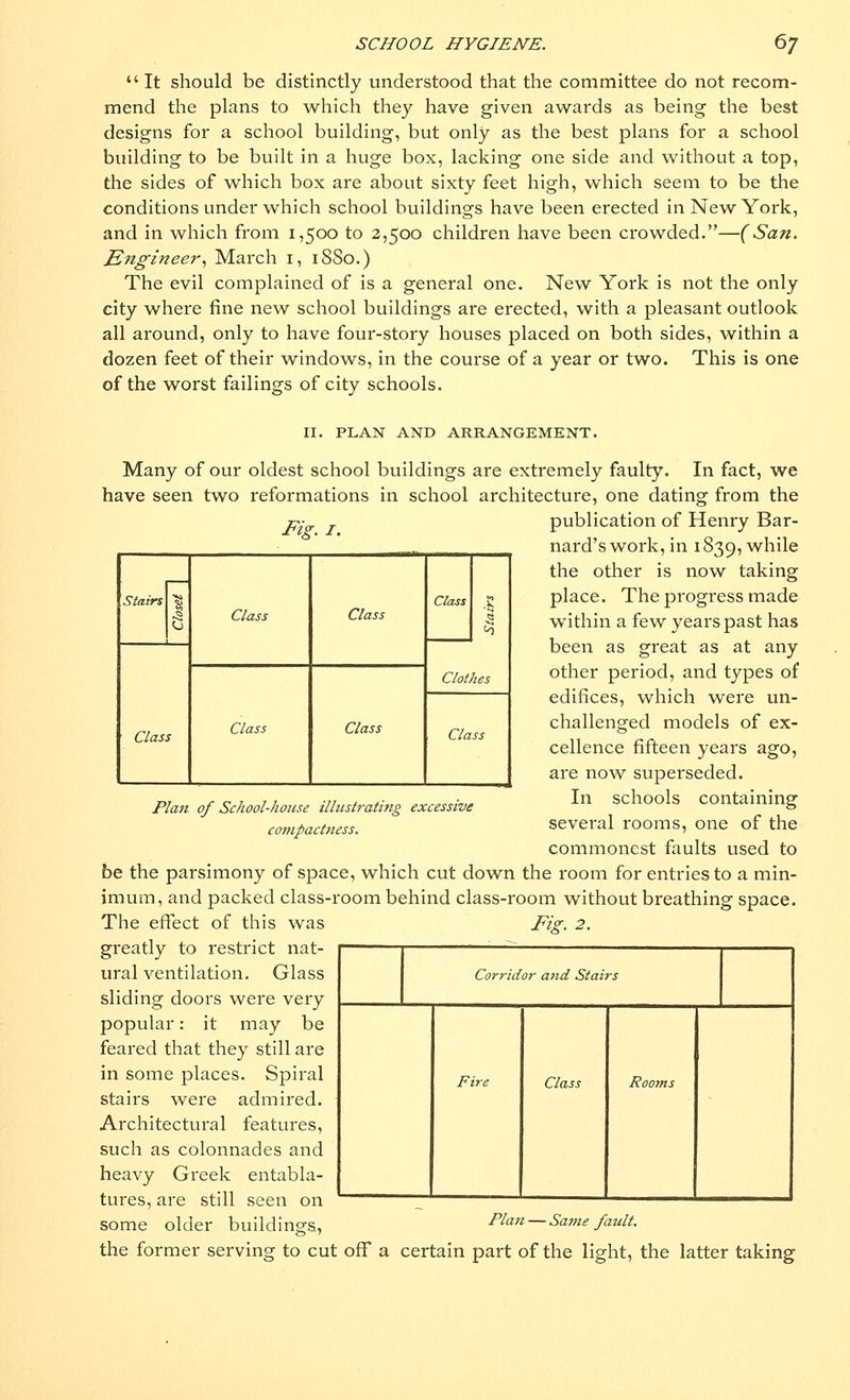  It should be distinctly understood that the committee do not recom- mend the plans to -which they have given awards as being the best designs for a school building, but only as the best plans for a school building to be built in a huge box, lacking one side and without a top, the sides of which box are about sixty feet high, which seem to be the conditions under which school buildings have been erected in New York, and in which from 1,500 to 2,500 children have been crowded.—(San. Engineer, March 1, 18S0.) The evil complained of is a general one. New York is not the only city where fine new school buildings are erected, with a pleasant outlook all around, only to have four-story houses placed on both sides, within a dozen feet of their windows, in the course of a year or two. This is one of the worst failings of city schools. Fix. 1. Stairs % ^ O Class Class Class .2 to Class Class Clothes Clas f Class Plan of School-house illustrating excessive compactness. II. PLAN AND ARRANGEMENT. Many of our oldest school buildings are extremely faulty. In fact, we have seen two reformations in school architecture, one dating from the publication of Henry Bar- nard's work, in 1839, while the other is now taking place. The progress made within a few years past has been as great as at any other period, and types of edifices, which were un- challenged models of ex- cellence fifteen years ago, are now superseded. In schools containing several rooms, one of the commonest faults used to be the parsimony of space, which cut down the room for entries to a min- imum, and packed class-room behind class-room without breathing space. The effect of this was greatly to restrict nat- ural ventilation. Glass sliding doors were very popular: it may be feared that they still are in some places. Spiral stairs were admired. Architectural features, such as colonnades and heavy Greek entabla- tures, are still seen on some older buildings, the former serving to cut off a certain part of the light, the latter taking Fig. 2. Corridor and Stairs Fire Class Rooms Plan — Same fault.