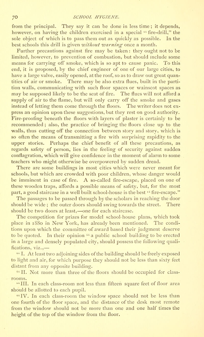 from the principal. They say it can be done in less time; it depends, however, on having the children exercised in a special fire-drill, the sole object of which is to pass them out as quickly as possible. In the best schools this drill is given without ■warning- once a month. Further precautions against fire may be taken : they ought not to be limited, however, to prevention of combustion, but should include some means for caiTying off smoke, which is so apt to cause panic. To this end, it is proposed, by the chief engineer of one of our large cities, to have a large valve, easily opened, at the roof, so as to draw out great quan- tities of air or smoke. There may be also extra flues, built in the parti- tion walls, communicating with such floor spaces or wainscot spaces as may be supposed likely to be the seat of fire. The flues will not afford a supply of air to the flame, but will only carry off the smoke and gases instead of letting them come through the floors. The writer does not ex- press an opinion upon these suggestions, but they rest on good authority. Fire-proofing beneath the floors with layers of plaster is certainly to be recommended ; also, the practice of bringing the floors close up to the walls, thus cutting off the connection between story and story, which is so often the means of transmitting a fire with surprising rapidity to the upper stories. Perhaps the chief benefit of all these precautions, as regards safety of person, lies in the feeling of security against sudden conflagration, which will give confidence in the moment of alarm to some teachers who might otherwise be overpowered by sudden dread. There are some buildings in most cities which were never meant for schools, but which are crowded with poor children, whose danger would be imminent in case of fire. A so-called fire-escape, placed on one of these wooden traps, affords a possible means of safety, but, for the most part, a good staircase in a well built school-house is the best  fire-escape. The passages to be passed through by the scholars in reaching the door should be wide ; the outer doors should swing towards the street. There should be two doors at least,—one for each staircase. The competition for prizes for model school-house plans, which took place in 1S80 in New York, has already been mentioned. The condi- tions upon which the committee of award based their judgment deserve to be quoted. In their opinion  a public school building to be erected in a large and densely populated city, should possess the following quali- fications, viz.,—  I. At least two adjoining sides of the building should be freely exposed to light and air, for which purpose they should not be less than sixty feet distant from any opposite building. II. Not more than three of the floors should be occupied for class- rooms. III. In each class-room not less than fifteen square feet of floor area should be allotted to each pupil. IV. In each class-room the window space should not be less than one fourth of the floor space, and the distance of the desk most remote from the window should not be more than one and one half times the height of the top of the window from the floor.