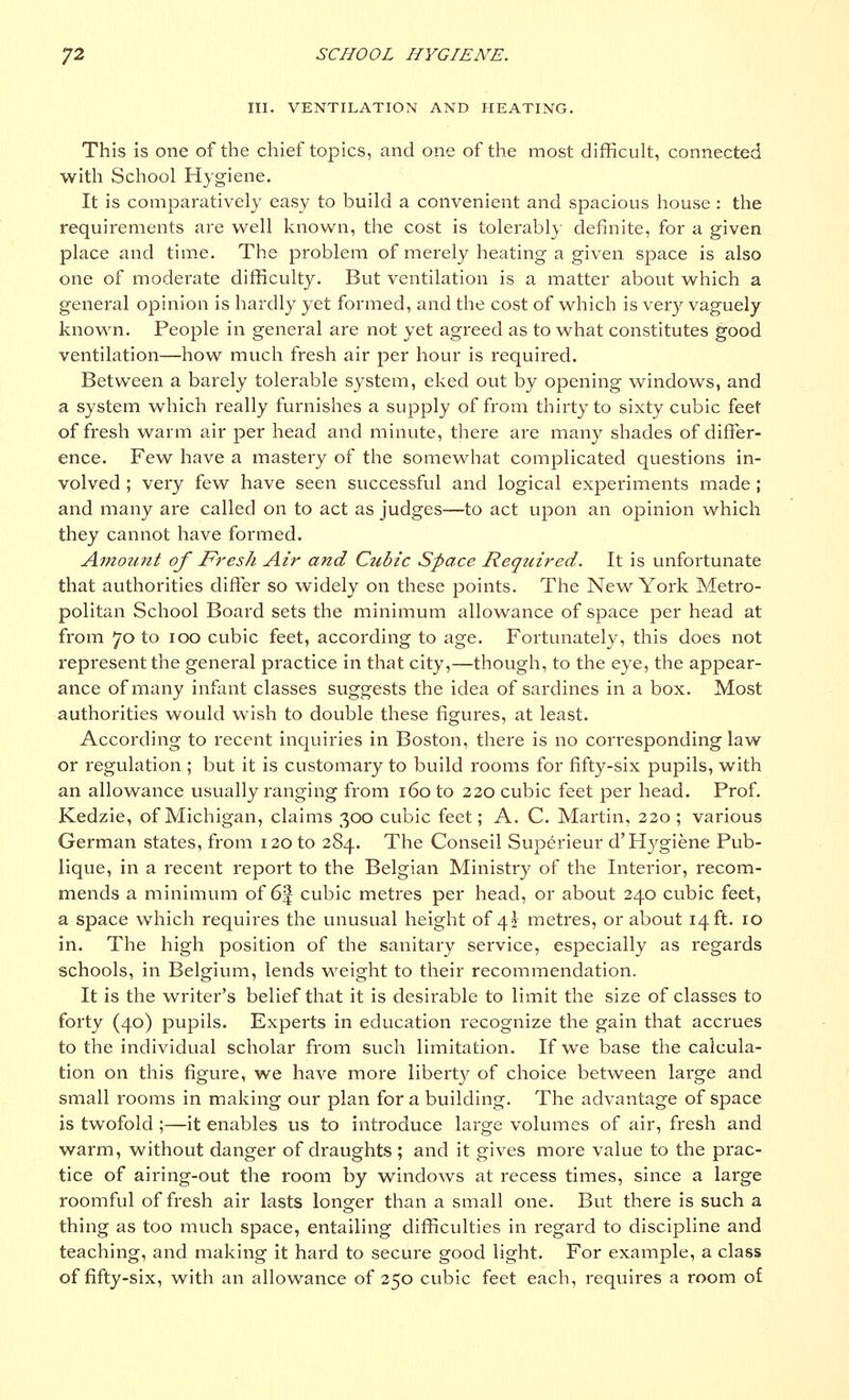 III. VENTILATION AND HEATING. This is one of the chief topics, and one of the most difficult, connected with School Hygiene. It is comparatively easy to build a convenient and spacious house: the requirements are well known, the cost is tolerably definite, for a given place and time. The problem of merely heating a given space is also one of moderate difficulty. But ventilation is a matter about which a general opinion is hardly yet formed, and the cost of which is very vaguely known. People in general are not yet agreed as to what constitutes good ventilation—how much fresh air per hour is required. Between a barely tolerable system, eked out by opening windows, and a system which really furnishes a supply of from thirty to sixty cubic feet of fresh warm air per head and minute, there are many shades of differ- ence. Few have a mastery of the somewhat complicated questions in- volved ; very few have seen successful and logical experiments made ; and many are called on to act as judges—to act upon an opinion which they cannot have formed. Amount of Fresh Air and Ctibic Space Required. It is unfortunate that authorities differ so widely on these points. The New York Metro- politan School Board sets the minimum allowance of space per head at from 70 to 100 cubic feet, according to age. Fortunately, this does not represent the general practice in that city,—though, to the eye, the appear- ance of many infant classes suggests the idea of sardines in a box. Most authorities would wish to double these figures, at least. According to recent inquiries in Boston, there is no corresponding law or regulation ; but it is customary to build rooms for fifty-six pupils, with an allowance usually ranging from 160 to 220 cubic feet per head. Prof. Kedzie, of Michigan, claims 300 cubic feet; A. C. Martin, 220; various German states, from 120 to 284. The Conseil Superieur d'Hygiene Pub- lique, in a recent report to the Belgian Ministry of the Interior, recom- mends a minimum of 6f cubic metres per head, or about 240 cubic feet, a space which requires the unusual height of 4\ metres, or about 14 ft. 10 in. The high position of the sanitary service, especially as regards schools, in Belgium, lends weight to their recommendation. It is the writer's belief that it is desirable to limit the size of classes to forty (40) pupils. Experts in education recognize the gain that accrues to the individual scholar from such limitation. If we base the calcula- tion on this figure, we have more liberty of choice between large and small rooms in making our plan for a building. The advantage of space is twofold ;—it enables us to introduce large volumes of air, fresh and warm, without danger of draughts ; and it gives more value to the prac- tice of airing-out the room by windows at recess times, since a large roomful of fresh air lasts longer than a small one. But there is such a thing as too much space, entailing difficulties in regard to discipline and teaching, and making it hard to secure good light. For example, a class of fifty-six, with an allowance of 250 cubic feet each, requires a room of