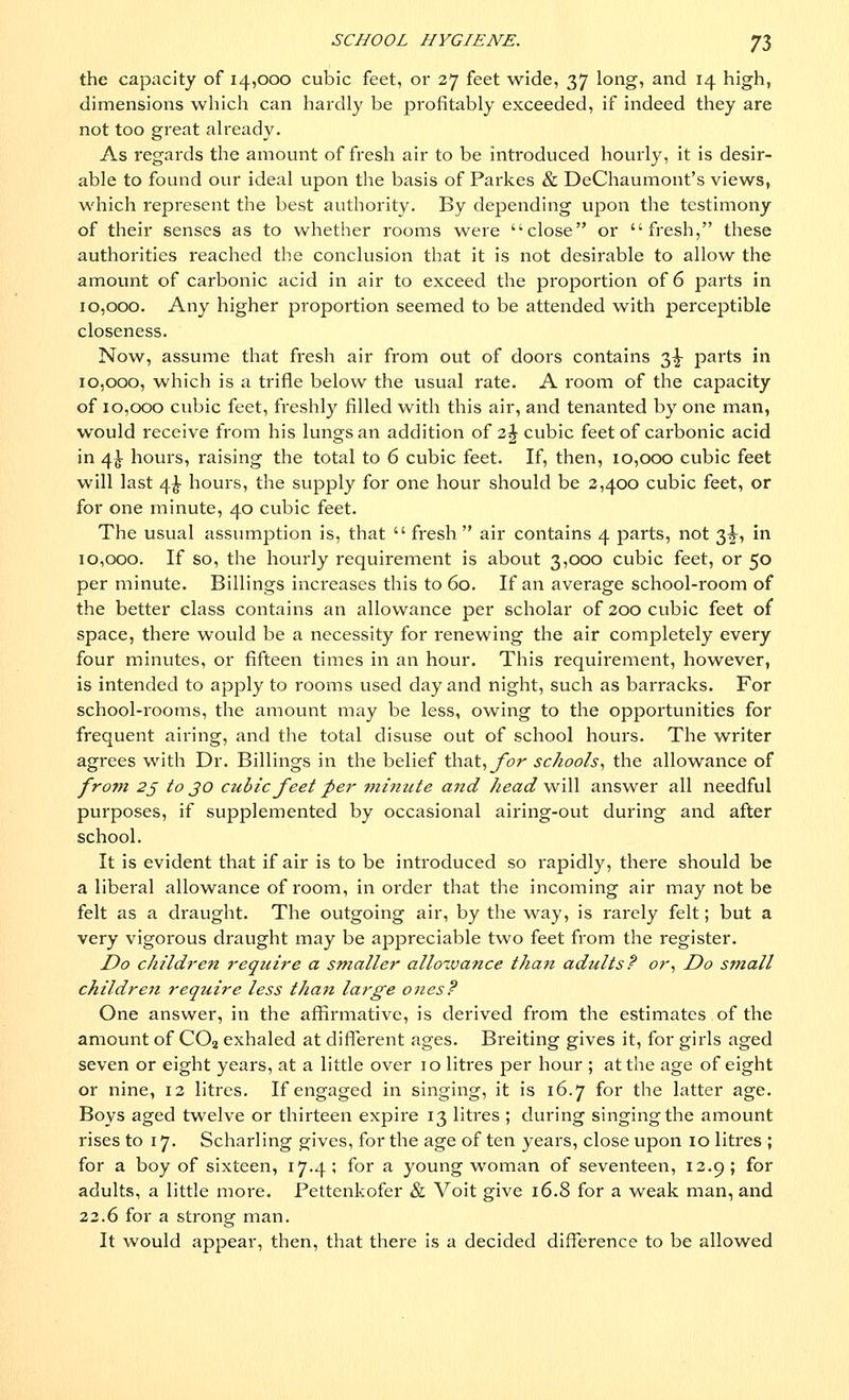 the capacity of 14,000 cubic feet, or 27 feet wide, 37 long, and 14 high, dimensions which can hardly be profitably exceeded, if indeed they are not too great already. As regards the amount of fresh air to be introduced hourly, it is desir- able to found our ideal upon the basis of Parkes & DeChaumont's views, which represent the best authority. By depending upon the testimony of their senses as to whether rooms were close or fresh, these authorities reached the conclusion that it is not desirable to allow the amount of carbonic acid in air to exceed the proportion of 6 parts in 10,000. Any higher proportion seemed to be attended with perceptible closeness. Now, assume that fresh air from out of doors contains 3^ parts in 10,000, which is a trifle below the usual rate. A room of the capacity of 10,000 cubic feet, freshly filled with this air, and tenanted by one man, would receive from his lungs an addition of 2% cubic feet of carbonic acid in 4^- hours, raising the total to 6 cubic feet. If, then, 10,000 cubic feet will last 4£ hours, the supply for one hour should be 2,400 cubic feet, or for one minute, 40 cubic feet. The usual assumption is, that  fresh air contains 4 parts, not 3^-, in 10,000. If so, the hourly requirement is about 3,000 cubic feet, or 50 per minute. Billings increases this to 60. If an average school-room of the better class contains an allowance per scholar of 200 cubic feet of space, there would be a necessity for renewing the air completely every four minutes, or fifteen times in an hour. This requirement, however, is intended to apply to rooms used day and night, such as barracks. For school-rooms, the amount may be less, owing to the opportunities for frequent airing, and the total disuse out of school hours. The writer agrees with Dr. Billings in the belief that, for schools, the allowance of fro?n 25 to jo cubic feet per minute and head will answer all needful purposes, if supplemented by occasional airing-out during and after school. It is evident that if air is to be introduced so rapidly, there should be a liberal allowance of room, in order that the incoming air may not be felt as a draught. The outgoing air, by the way, is rarely felt; but a very vigorous draught may be appreciable two feet from the register. Do children require a smaller allowance thait adults? or, Do small children require less than large ones? One answer, in the affirmative, is derived from the estimates of the amount of C02 exhaled at different ages. Breiting gives it, for girls aged seven or eight years, at a little over 10 litres per hour ; at the age of eight or nine, 12 litres. If engaged in singing, it is 16.7 for the latter age. Boys aged twelve or thirteen expire 13 litres ; during singing the amount rises to 17. Scharling gives, for the age of ten years, close upon 10 litres ; for a boy of sixteen, 17.4 ; for a young woman of seventeen, 12.9; for adults, a little more. Pettenkofer & Voit give 16.8 for a weak man, and 22.6 for a strong man. It would appear, then, that there is a decided difference to be allowed