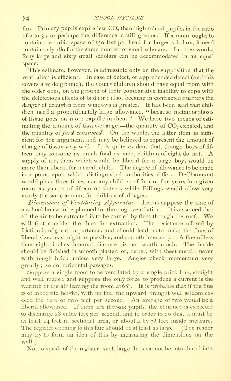 for. Primary pupils expire less C02 than high school pupils, in the ratio of 2 to 3 ; or perhaps the difference is still greater. If a room ought to contain the cubic space of 250 feet per head for larger scholars, it need contain only 180 for the same number of small scholars. In other words, forty large and sixty small scholars can be accommodated in an equal space. This estimate, however, is admissible only on the supposition that the ventilation is efficient. In case of defect, or apprehended defect (and this covers a wide ground), the young children should have equal room with the older ones, on the ground of their comparative inability to cope with the deleterious effects of bad air ; also, because in contracted quarters the danger of draughts from windows is greater. It has been said that chil- dren need a proportionately large allowance, because metamorphosis of tissue goes on more rapidly in them. We have two means of esti- mating the amount of tissue-change,—the quantity of C02 exhaled, and the quantity oifood consumed. On the whole, the latter item is suffi- cient for the argument, and may be believed to represent the amount of change of tissue very well. It is quite evident that, though boys of fif- teen may consume as much food as men, children of eight do not. A supply of air, then, which would be liberal for a large boy, would be more than liberal for a small child. The degree of allowance to be made is a point upon which distinguished authorities differ. DeChaumont would place three times as many children of four or five years in a given room as youths of fifteen or sixteen, while Billings would allow very nearly the same amount for children of all ages. Di?nensio7is of Ventilating1 Apparatus. Let us suppose the case of a school-house to be planned for thorough ventilation. It is assumed that all the air to be extracted is to be carried by flues through the roof. We will first consider the flues for extraction. The resistance offered by friction is of great importance, and should lead us to make the flues of liberal size, as straight as possible, and smooth internally. A flue of less than eight inches internal diameter is not worth much. The inside should be finished in smooth plaster, or, better, with sheet metal; never with rough brick unless very large. Angles check momentum very great])?; so do horizontal passages. Suppose a single room to be ventilated by a single brick flue, straight and well made ; and suppose the only force to produce a current is the warmth of the air leaving the room at 68°. It is probable that if the flue is of moderate height, with no fire, the upward draught will seldom ex- ceed the rate of two feet per second. An average of two would be a liberal allowance. If there are fifty-six pupils, the chimney is expected to discharge 28 cubic feet per second, and in order to do this, it must be at least 14 feet in sectional area, or about 4 by 3^ feet inside measure. The register opening to this flue should be at least as large. (The reader may try to form an idea of this by measuring the dimensions on the wall.) Not to speak of the register, such large flues cannot be introduced into