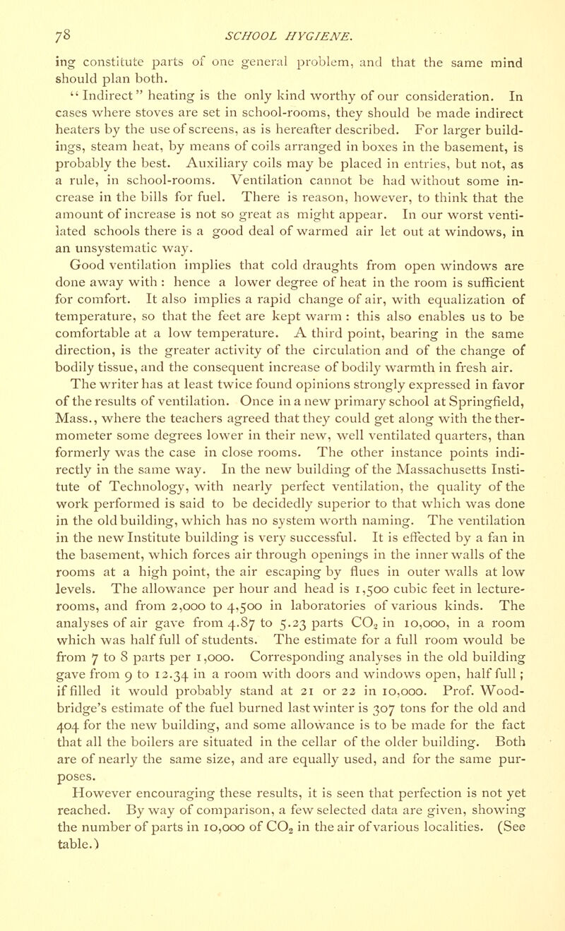ing constitute parts of one general problem, and that the same mind should plan both.  Indirect heating is the only kind worthy of our consideration. In cases where stoves are set in school-rooms, they should be made indirect heaters by the use of screens, as is hereafter described. For larger build- ings, steam heat, by means of coils arranged in boxes in the basement, is probably the best. Auxiliary coils may be placed in entries, but not, as a rule, in school-rooms. Ventilation cannot be had without some in- crease in the bills for fuel. There is reason, however, to think that the amount of increase is not so great as might appear. In our worst venti- lated schools there is a good deal of warmed air let out at windows, in an unsystematic way. Good ventilation implies that cold draughts from open windows are done away with : hence a lower degree of heat in the room is sufficient for comfort. It also implies a rapid change of air, with equalization of temperature, so that the feet are kept warm : this also enables us to be comfortable at a low temperature. A third point, bearing in the same direction, is the greater activity of the circulation and of the change of bodily tissue, and the consequent increase of bodily warmth in fresh air. The writer has at least twice found opinions strongly expressed in favor of the results of ventilation. Once in a new primary school at Springfield, Mass., where the teachers agreed that they could get along with the ther- mometer some degrees lower in their new, well ventilated quarters, than formerly was the case in close rooms. The other instance points indi- rectly in the same way. In the new building of the Massachusetts Insti- tute of Technology, with nearly perfect ventilation, the quality of the work performed is said to be decidedly superior to that which was done in the old building, which has no system worth naming. The ventilation in the new Institute building is very successful. It is effected by a fan in the basement, which forces air through openings in the inner walls of the rooms at a high point, the air escaping by flues in outer walls at low levels. The allowance per hour and head is i ,500 cubic feet in lecture- rooms, and from 2,000 to 4,500 in laboratories of various kinds. The analyses of air gave from 4.87 to 5.23 parts C02 in 10,000, in a room which was half full of students. The estimate for a full room would be from 7 to 8 parts per 1,000. Corresponding analyses in the old building gave from 9 to 12.34 m a i*00111 with doors and windows open, half full ; if filled it would probably stand at 21 or 22 in 10,000. Prof. Wood- bridge's estimate of the fuel burned last winter is 307 tons for the old and 404 for the new building, and some allowance is to be made for the fact that all the boilers are situated in the cellar of the older building. Both are of nearly the same size, and are equally used, and for the same pur- poses. However encouraging these results, it is seen that perfection is not yet reached. Byway of comparison, a few selected data are given, showing the number of parts in 10,000 of C02 in the air of various localities. (See table.)