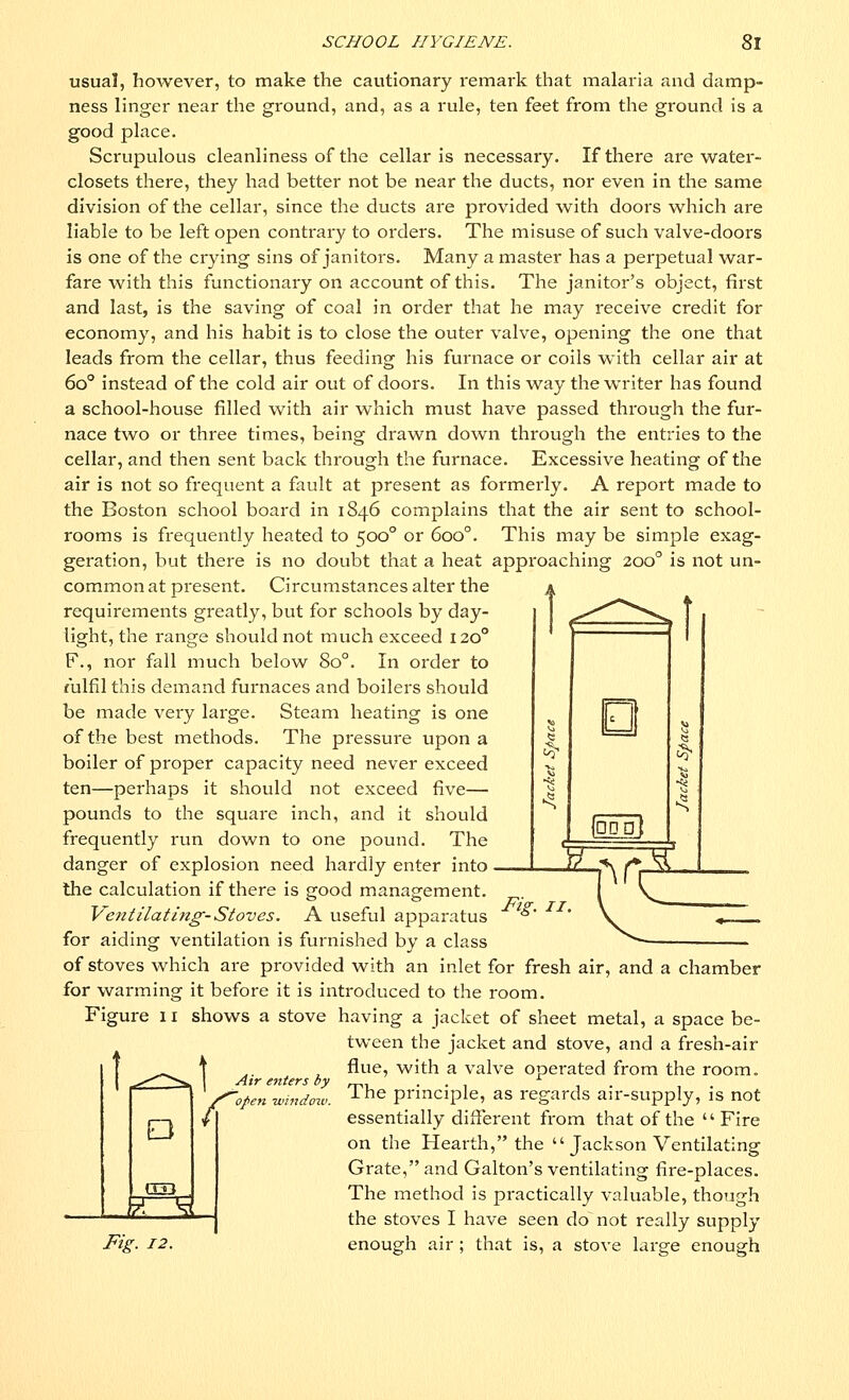 usual, however, to make the cautionary remark that malaria and damp- ness linger near the ground, and, as a rule, ten feet from the ground is a good place. Scrupulous cleanliness of the cellar is necessary. If there are water- closets there, they had better not be near the ducts, nor even in the same division of the cellar, since the ducts are provided with doors which are liable to be left open contrary to orders. The misuse of such valve-doors is one of the crying sins of janitors. Many a master has a perpetual war- fare with this functionary on account of this. The janitor's object, first and last, is the saving of coal in order that he may receive credit for economy, and his habit is to close the outer valve, opening the one that leads from the cellar, thus feeding his furnace or coils with cellar air at 6o° instead of the cold air out of doors. In this way the writer has found a school-house filled with air which must have passed through the fur- nace two or three times, being drawn down through the entries to the cellar, and then sent back through the furnace. Excessive heating of the air is not so frequent a fault at present as formerly. A report made to the Boston school board in 1846 complains that the air sent to school- rooms is frequently heated to 5000 or 6oo°. This may be simple exag- geration, but there is no doubt that a heat approaching 2000 is not un- common at present. Circumstances alter the requirements greatly, but for schools by day- light, the range should not much exceed 120° F., nor fall much below 8o°. In order to fulfil this demand furnaces and boilers should be made very large. Steam heating is one of the best methods. The pressure upon a boiler of proper capacity need never exceed ten—perhaps it should not exceed five— pounds to the square inch, and it should frequently run down to one pound. The danger of explosion need hardly enter into the calculation if there is good management. Vent'Hating-Stoves. A useful apparatus for aiding ventilation is furnished by a class of stoves which are provided with an inlet for fresh air, and a chamber for warming it before it is introduced to the room. Figure 11 shows a stove having a jacket of sheet metal, a space be- tween the jacket and stove, and a fresh-air flue, with a valve operated from the room. The principle, as regards air-supply, is not essentially different from that of the  Fire on the Hearth, the  Jackson Ventilating Grate, and Galton's ventilating fire-places. The method is practically valuable, though the stoves I have seen do not really supply enough air ; that is, a stove large enough Fig. 11 E P Q53 _ Air enters by S^open window. Fig. 12.