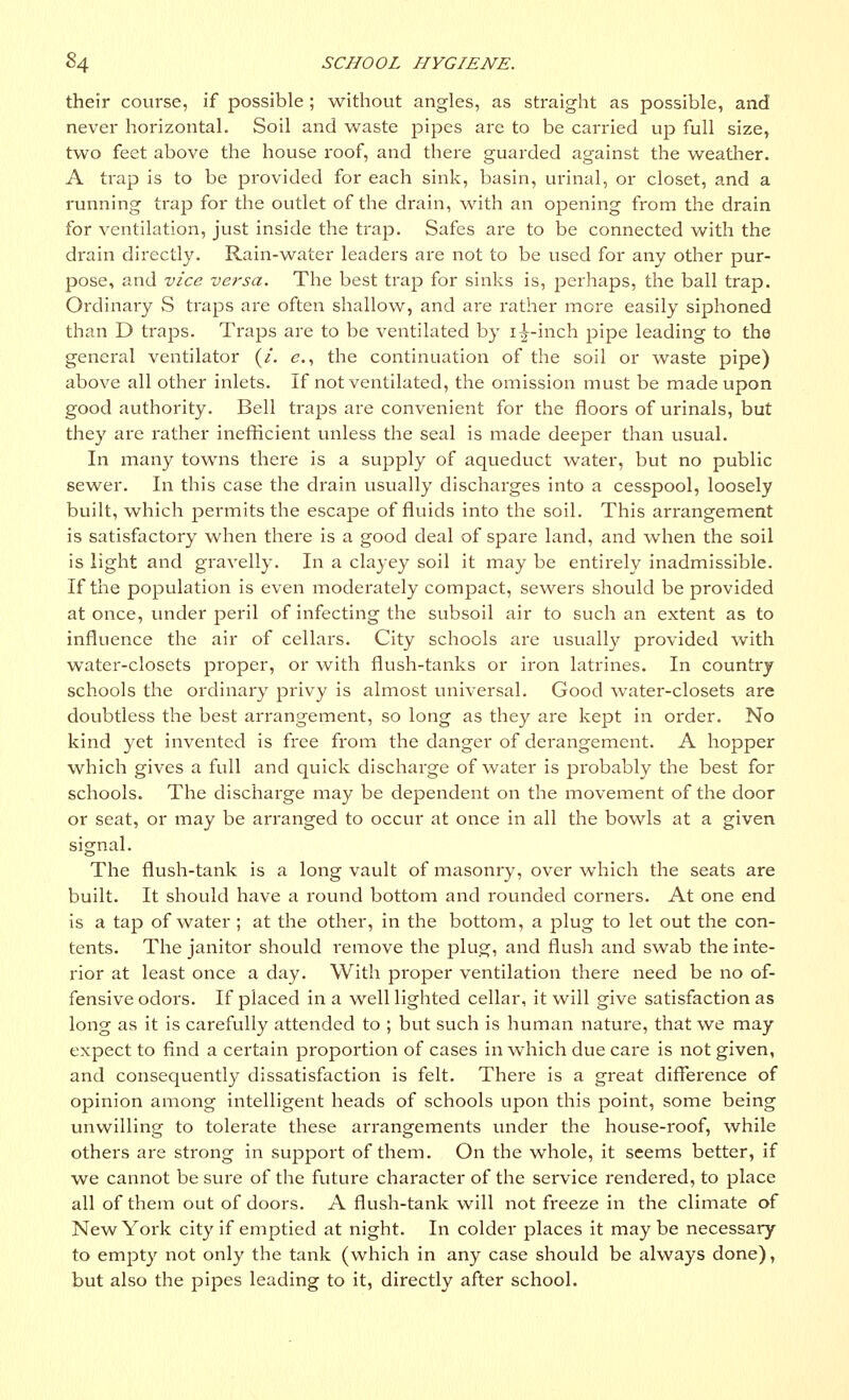 their course, if possible ; without angles, as straight as possible, and never horizontal. Soil and waste pipes are to be carried up full size, two feet above the house roof, and there guarded against the weather. A trap is to be provided for each sink, basin, urinal, or closet, and a running trap for the outlet of the drain, with an opening from the drain for ventilation, just inside the trap. Safes are to be connected with the drain directly. Rain-water leaders are not to be used for any other pur- pose, and vice versa. The best trap for sinks is, perhaps, the ball trap. Ordinary S traps are often shallow, and are rather more easily siphoned than D traps. Traps are to be ventilated by i|-inch pipe leading to the general ventilator (/. e., the continuation of the soil or waste pipe) above all other inlets. If not ventilated, the omission must be made upon good authority. Bell traps are convenient for the floors of urinals, but they are rather inefficient unless the seal is made deeper than usual. In many towns there is a supply of aqueduct water, but no public sewer. In this case the drain usually discharges into a cesspool, loosely built, which permits the escape of fluids into the soil. This arrangement is satisfactory when there is a good deal of spare land, and when the soil is light and gravelly. In a clayey soil it may be entirely inadmissible. If the population is even moderately compact, sewers should be provided at once, vinder peril of infecting the subsoil air to such an extent as to influence the air of cellars. City schools are usually provided with water-closets proper, or with flush-tanks or iron latrines. In country schools the ordinary privy is almost universal. Good water-closets are doubtless the best arrangement, so long as they are kept in order. No kind yet invented is free from the danger of derangement. A hopper which gives a full and quick dischaige of water is probably the best for schools. The discharge may be dependent on the movement of the door or seat, or may be arranged to occur at once in all the bowls at a given signal. The flush-tank is a long vault of masonry, over which the seats are built. It should have a round bottom and rounded corners. At one end is a tap of water ; at the other, in the bottom, a plug to let out the con- tents. The janitor should remove the plug, and flush and swab the inte- rior at least once a day. With proper ventilation there need be no of- fensive odors. If placed in a well lighted cellar, it will give satisfaction as long as it is carefully attended to ; but such is human nature, that we may expect to find a certain proportion of cases in which due care is not given, and consequently dissatisfaction is felt. There is a great difference of opinion among intelligent heads of schools vipon this point, some being unwilling to tolerate these arrangements under the house-roof, while others are strong in support of them. On the whole, it seems better, if we cannot be sure of the future character of the service rendered, to place all of them out of doors. A flush-tank will not freeze in the climate of New York city if emptied at night. In colder places it maybe necessary to empty not only the tank (which in any case should be always done), but also the pipes leading to it, directly after school.