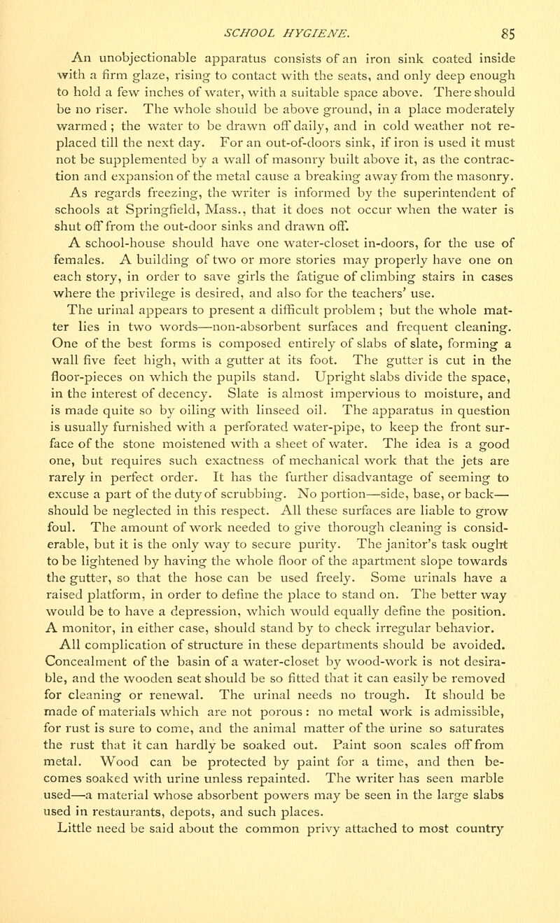 An unobjectionable apparatus consists of an iron sink coated inside with a firm glaze, rising to contact with the seats, and only deep enough to hold a few inches of water, with a suitable space above. There should be no riser. The whole should be above ground, in a place moderately warmed ; the water to be drawn off daily, and in cold weather not re- placed till the next day. For an out-of-doors sink, if iron is used it must not be supplemented by a wall of masonry built above it, as the contrac- tion and expansion of the metal cause a breaking away from the masonry. As regards freezing, the writer is informed by the superintendent of schools at Springfield, Mass., that it does not occur when the water is shut off from the out-door sinks and drawn off. A school-house should have one water-closet in-doors, for the use of females. A building of two or more stories may properly have one on each story, in order to save girls the fatigue of climbing stairs in cases where the privilege is desired, and also for the teachers' use. The urinal appears to present a difficult problem ; but the whole mat- ter lies in two words—non-absorbent surfaces and frequent cleaning. One of the best forms is composed entirely of slabs of slate, forming a wall five feet high, with a gutter at its foot. The gutter is cut in the floor-pieces on -which the pupils stand. Upright slabs divide the space, in the interest of decency. Slate is almost impervious to moisture, and is made quite so by oiling with linseed oil. The apparatus in question is usually furnished with a perforated water-pipe, to keep the front sur- face of the stone moistened with a sheet of water. The idea is a good one, but requires such exactness of mechanical work that the jets are rarely in perfect order. It has the further disadvantage of seeming to excuse a part of the duty of scrubbing. No portion—side, base, or back— should be neglected in this respect. All these surfaces are liable to grow foul. The amount of work needed to give thorough cleaning is consid- erable, but it is the only way to secure purity. The janitor's task ought to be lightened by having the whole floor of the apartment slope towards the gutter, so that the hose can be used freely. Some urinals have a raised platform, in order to define the place to stand on. The better way would be to have a depression, which would equally define the position. A monitor, in either case, should stand by to check irregular behavior. All complication of structure in these departments should be avoided. Concealment of the basin of a water-closet by wood-work is not desira- ble, and the wooden seat should be so fitted that it can easily be l'emoved for cleaning or renewal. The urinal needs no trough. It should be made of materials which are not porous : no metal work is admissible, for rust is sure to come, and the animal matter of the urine so saturates the rust that it can hardly be soaked out. Paint soon scales off from metal. Wood can be protected by paint for a time, and then be- comes soaked with urine unless repainted. The writer has seen marble used—a material whose absorbent powers may be seen in the large slabs used in restaurants, depots, and such places. Little need be said about the common privy attached to most country