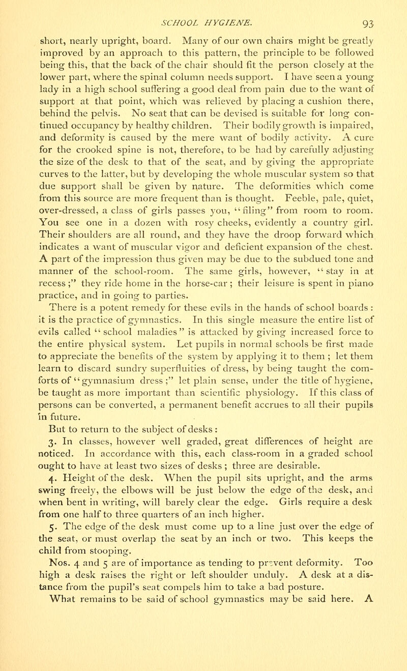 short, nearly upright, board. Many of our own chairs might be greatly improved by an approach to this pattern, the principle to be followed being this, that the back of the chair should fit the person closely at the lower part, where the spinal column needs support. I have seen a young lady in a high school suffering a good deal from pain due to the want of support at that point, which was relieved by placing a cushion there, behind the pelvis. No seat that can be devised is suitable for long con- tinued occupancy by healthy children. Their bodily growth is impaired, and deformity is caused by the mere want of bodily activity. A cure for the crooked spine is not, therefore, to be had by carefully adjusting the size of the desk to that of the seat, and by giving the appropriate curves to the latter, but by developing the whole muscular system so that due support shall be given by nature. The deformities which come from this source are more frequent than is thought. Feeble, pale, quiet, over-dressed, a class of girls passes you, filing from room to room. You see one in a dozen with rosy cheeks, evidently a country girl. Their shoulders are all round, and they have the droop forward which indicates a want of muscular vigor and deficient expansion of the chest. A part of the impression thus given may be due to the subdued tone and manner of the school-room. The same girls, however,  stay in at recess ; they ride home in the horse-car ; their leisure is spent in piano practice, and in going to parties. There is a potent remedy for these evils in the hands of school boards : it is the practice of gymnastics. In this single measure the entire list of evils called school maladies is attacked by giving increased force to the entire physical system. Let pupils in normal schools be first made to appreciate the benefits of the system by applying it to them ; let them learn to discard sundry superfluities of dress, by being taught the com- forts of  gymnasium dress; let plain sense, under the title of hygiene, be taught as more important than scientific physiology. If this class of persons can be converted, a permanent benefit accrues to all their pupils in future. But to return to the subject of desks: 3. In classes, however well graded, great differences of height are noticed. In accordance with this, each class-room in a graded school ought to have at least two sizes of desks ; three are desirable. 4. Height of the desk. When the pupil sits upright, and the arms swing freely, the elbows will be just below the edge of the desk, and when bent in writing, will barely clear the edge. Girls require a desk from one half to three quarters of an inch higher. 5. The edge of the desk must come up to a line just over the edge of the seat, or must overlap the seat by an inch or two. This keeps the child from stooping. Nos. 4 and 5 are of importance as tending to prevent deformity. Too high a desk raises the right or left shoulder unduly. A desk at a dis- tance from the pupil's seat compels him to take a bad posture. What remains to be said of school gymnastics maybe said here. A