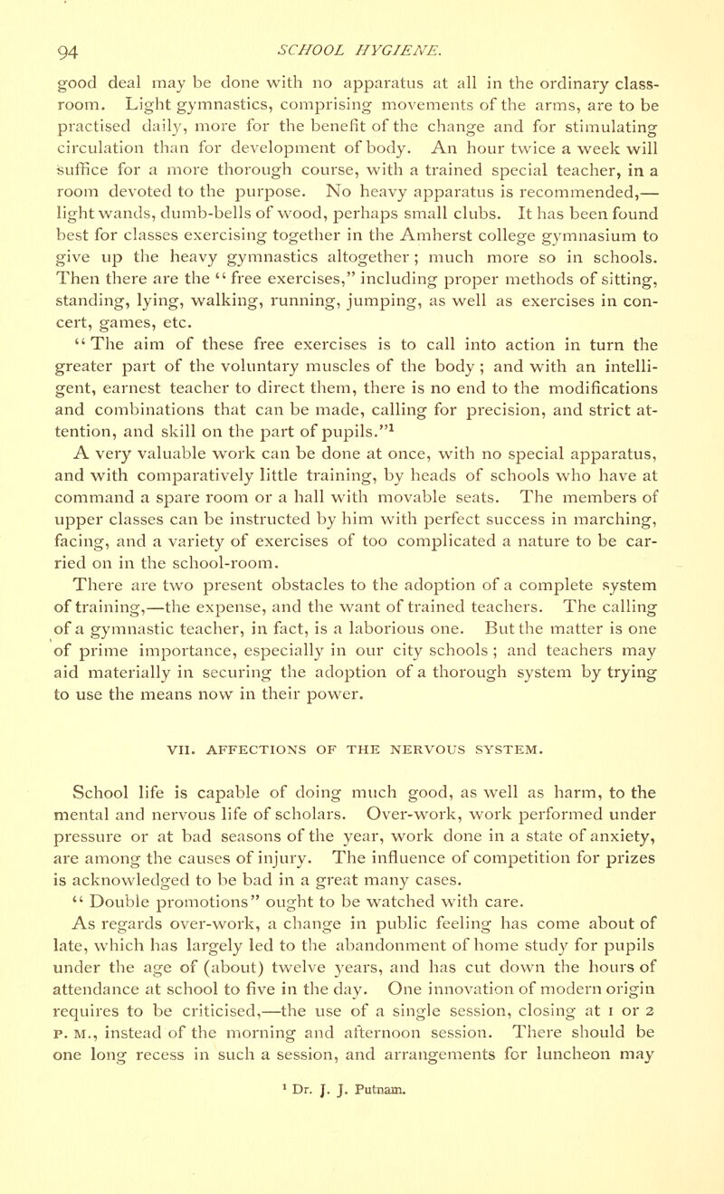 good deal may be done with no apparatus at all in the ordinary class- room. Light gymnastics, comprising movements of the arms, are to be practised daily, more for the benefit of the change and for stimulating circulation than for development of body. An hour twice a week will suffice for a more thorough course, with a trained special teacher, in a room devoted to the purpose. No heavy apparatus is recommended,— light wands, dumb-bells of wood, perhaps small clubs. It has been found best for classes exercising together in the Amherst college gymnasium to give up the heavy gymnastics altogether ; much more so in schools. Then there are the  free exercises, including proper methods of sitting, standing, lying, walking, running, jumping, as well as exercises in con- cert, games, etc. The aim of these free exercises is to call into action in turn the greater part of the voluntary muscles of the body ; and with an intelli- gent, earnest teacher to direct them, there is no end to the modifications and combinations that can be made, calling for precision, and strict at- tention, and skill on the part of pupils.1 A very valuable work can be done at once, with no special apparatus, and with comparatively little training, by heads of schools who have at command a spare room or a hall with movable seats. The members of upper classes can be instructed by him with perfect success in marching, facing, and a variety of exercises of too complicated a nature to be car- ried on in the school-room. There are two present obstacles to the adoption of a complete system of training,—the expense, and the want of trained teachers. The calling of a gymnastic teacher, in fact, is a laborious one. But the matter is one of prime importance, especially in our city schools ; and teachers may aid materially in securing the adoption of a thorough system by trying to use the means now in their power. VII. AFFECTIONS OF THE NERVOUS SYSTEM. School life is capable of doing much good, as well as harm, to the mental and nervous life of scholars. Over-work, work performed under pressure or at bad seasons of the year, work done in a state of anxiety, are among the causes of injury. The influence of competition for prizes is acknowledged to be bad in a great many cases.  Double promotions ought to be watched with care. As regards over-work, a change in public feeling has come about of late, which has largely led to the abandonment of home study for pupils under the age of (about) twelve years, and has cut down the hours of attendance at school to five in the day. One innovation of modern origin requires to be criticised,—the use of a single session, closing at i or 2 p.m., instead of the morning and afternoon session. There should be one long recess in such a session, and arrangements for luncheon may 1 Dr. J. J. Putnam.