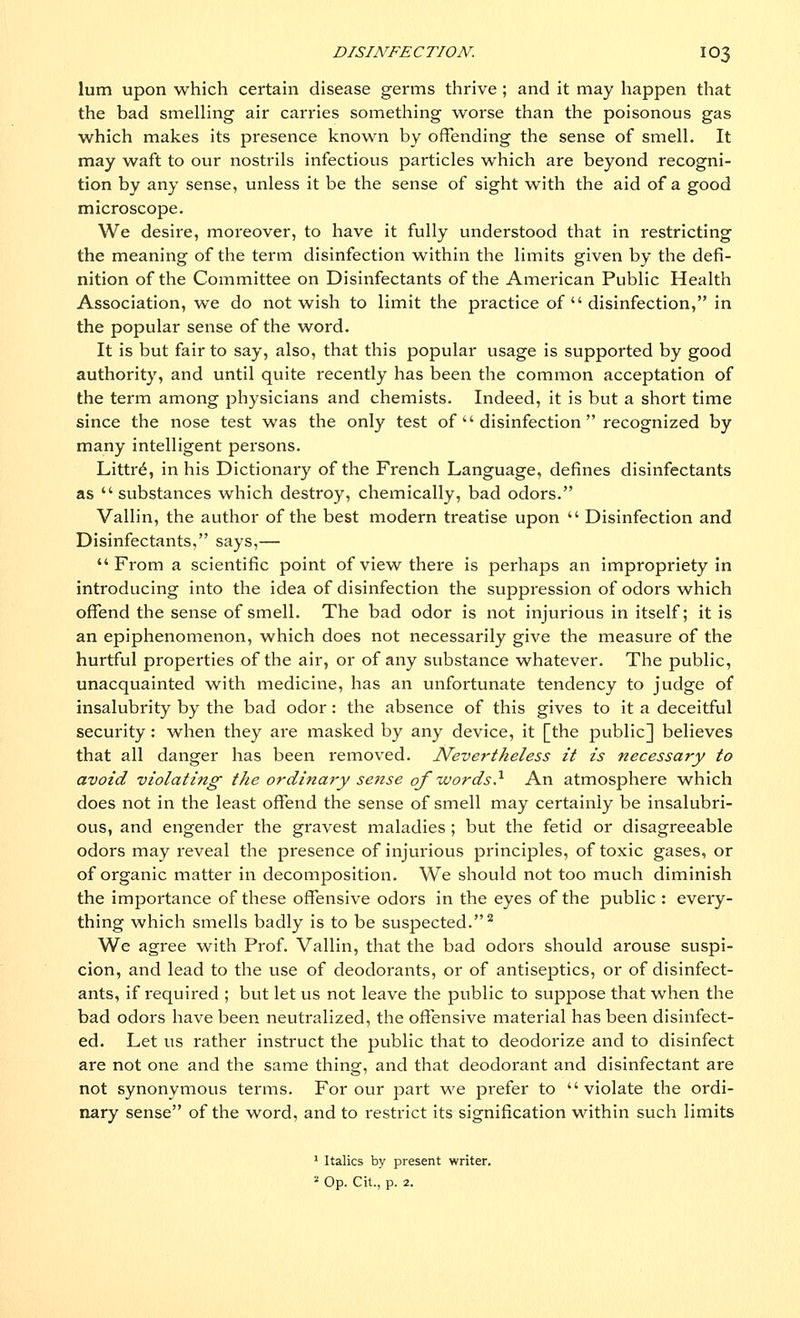 lum upon which certain disease germs thrive ; and it may happen that the bad smelling air carries something worse than the poisonous gas which makes its presence known by offending the sense of smell. It may waft to our nostrils infectious particles which are beyond recogni- tion by any sense, unless it be the sense of sight with the aid of a good microscope. We desire, moreover, to have it fully understood that in restricting the meaning of the term disinfection within the limits given by the defi- nition of the Committee on Disinfectants of the American Public Health Association, we do not wish to limit the practice of  disinfection, in the popular sense of the word. It is but fair to say, also, that this popular usage is supported by good authority, and until quite recently has been the common acceptation of the term among physicians and chemists. Indeed, it is but a short time since the nose test was the only test of  disinfection recognized by many intelligent persons. Littre, in his Dictionary of the French Language, defines disinfectants as  substances which destroy, chemically, bad odors. Vallin, the author of the best modern treatise upon  Disinfection and Disinfectants, says,— From a scientific point of view there is perhaps an impropi'iety in introducing into the idea of disinfection the suppression of odors which offend the sense of smell. The bad odor is not injurious in itself; it is an epiphenomenon, which does not necessarily give the measure of the hurtful properties of the air, or of any substance whatever. The public, unacquainted with medicine, has an unfortunate tendency to judge of insalubrity by the bad odor: the absence of this gives to it a deceitful security: when they ai*e masked by any device, it [the public] believes that all danger has been removed. Nevertheless it is necessary to avoid violating the ordinary sense of words} An atmosphere which does not in the least offend the sense of smell may certainly be insalubri- ous, and engender the gravest maladies ; but the fetid or disagreeable odors may reveal the presence of injurious principles, of toxic gases, or of organic matter in decomposition. We should not too much diminish the importance of these offensive odors in the eyes of the public : every- thing which smells badly is to be suspected.2 We agree with Prof. Vallin, that the bad odors should arouse suspi- cion, and lead to the use of deodorants, or of antiseptics, or of disinfect- ants, if required ; but let us not leave the public to suppose that when the bad odors have been neutralized, the offensive material has been disinfect- ed. Let us rather instruct the public that to deodorize and to disinfect are not one and the same thing, and that deodorant and disinfectant are not synonymous terms. For our part we prefer to violate the ordi- nary sense of the word, and to restrict its signification within such limits 1 Italics by present writer.