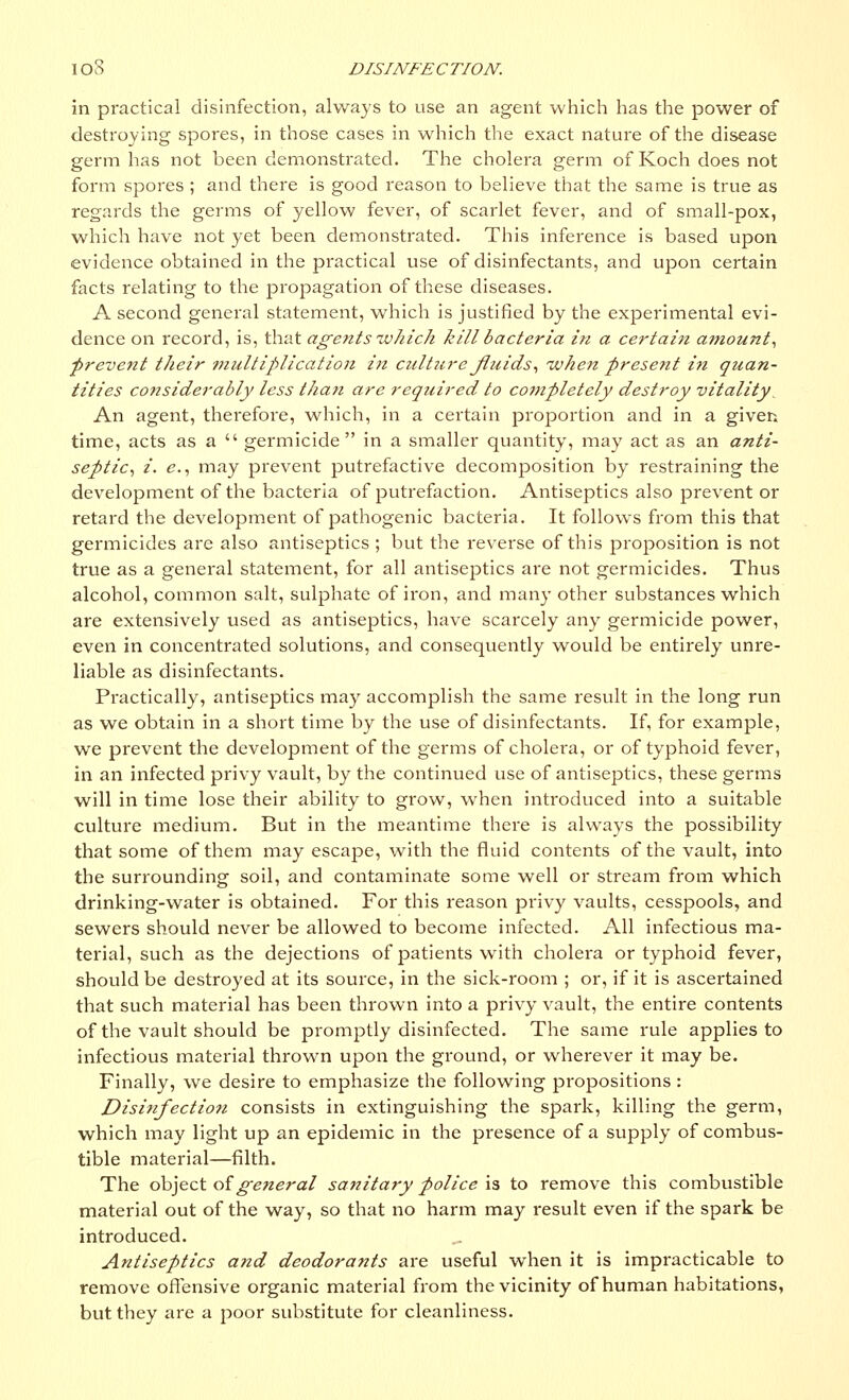 in piactical disinfection, always to use an agent which has the power of destroying spores, in those cases in which the exact nature of the disease germ has not been demonstrated. The cholera germ of Koch does not form spores ; and there is good reason to believe that the same is true as regards the germs of yellow fever, of scarlet fever, and of small-pox, which have not yet been demonstrated. This inference is based upon evidence obtained in the practical use of disinfectants, and upon certain facts relating to the propagation of these diseases. A second general statement, which is justified by the experimental evi- dence on record, is, that agents which kill bacteria in a certain amount, ■prevent their multiplication in culture fluids', when present in quan- tities considerably less than are required to completely destroy vitality^ An agent, therefore, which, in a certain proportion and in a giver-, time, acts as a  germicide in a smaller quantity, may act as an anti- septic, i. e., may prevent putrefactive decomposition by restraining the development of the bacteria of putrefaction. Antiseptics also prevent or retard the development of pathogenic bacteria. It follows from this that germicides are also antiseptics ; but the reverse of this proposition is not true as a general statement, for all antiseptics are not germicides. Thus alcohol, common salt, sulphate of iron, and many other substances which are extensively used as antiseptics, have scarcely any germicide power, even in concentrated solutions, and consequently would be entirely unre- liable as disinfectants. Practically, antiseptics may accomplish the same result in the long run as we obtain in a short time by the use of disinfectants. If, for example, we prevent the development of the germs of cholera, or of typhoid fever, in an infected privy vault, by the continued use of antiseptics, these germs will in time lose their ability to grow, when introduced into a suitable culture medium. But in the meantime there is always the possibility that some of them may escape, with the fluid contents of the vault, into the surrounding soil, and contaminate some well or stream from which drinking-water is obtained. For this reason privy vaults, cesspools, and sewers should never be allowed to become infected. All infectious ma- terial, such as the dejections of patients with cholera or typhoid fever, should be destroyed at its source, in the sick-room ; or, if it is ascertained that such material has been thrown into a privy vault, the entire contents of the vault should be promptly disinfected. The same rule applies to infectious material thrown upon the ground, or wherever it may be. Finally, we desire to emphasize the following propositions : Disinfection consists in extinguishing the spark, killing the germ, which may light up an epidemic in the presence of a supply of combus- tible material—filth. The object of general sanitary police is to remove this combustible material out of the way, so that no harm may result even if the spark be introduced. .. Antiseptics and deodorants are useful when it is impracticable to remove offensive organic material from the vicinity of human habitations, but they are a poor substitute for cleanliness.