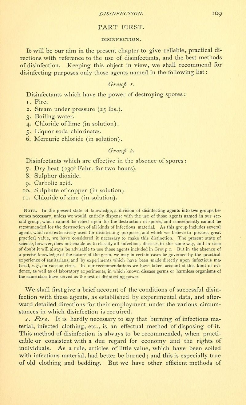 PART FIRST. DISINFECTION. It will be our aim in the present chapter to give reliable, practical di- rections with reference to the use of disinfectants, and the best methods of disinfection. Keeping this object in view, we shall recommend for disinfecting purposes only those agents named in the following list: Group 1. Disinfectants which have the power of destroying spores : 1. Fire. 2. Steam under pressure (25 lbs.). 3. Boiling water. 4. Chloride of lime (in solution) . 5. Liquor soda chlorinate. 6. Mercuric chloride (in solution). Group 2. Disinfectants which are effective in the absence of spores: 7. Dry heat (2300 Fahr. for two hours). 8. Sulphur dioxide. 9. Carbolic acid. 10. Sulphate of copper (in solution^ 11. Chloride of zinc (in solution). Note. In the present state of knowledge, a division of disinfecting agents into two groups be- comes necessary, unless we would entirely dispense with the use of those agents named in our sec- ond group, which cannot be relied upon for the destruction of spores, and consequently cannot be recommended for the destruction of all kinds of infectious material. As this group includes several agents which are extensively used for disinfecting purposes, and which we believe to possess great practical value, we have considered it necessary to make this distinction. The present state of science, however, does not enable us to classify all infectious diseases in the same way, and in case of doubt it will always be advisable to use those agents included in Group 1. But in the absence of a precise knowledge of the nature of the germ, we may in certain cases be governed by the practical experience of sanitarians, and by experiments which have been made directly upon infectious ma- terial, e. g., on vaccine virus. In our recommendations we have taken account of this kind of evi- dence, as well as of laboratory experiments, in which known disease germs or harmless organisms of the same class have served as the test of disinfecting power. We shall first give a brief account of the conditions of successful disin- fection with these agents, as established by experimental data, and after- ward detailed directions for their employment under the various circum- stances in which disinfection is required. 1. Fire. It is hardly necessary to say that burning of infectious ma- terial, infected clothing, etc., is an effectual method of disposing of it. This method of disinfection is always to be recommended, when practi- cable or consistent with a due regard for economy and the rights of individuals. As a rule, articles of little value, which have been soiled with infectious material, had better be burned ; and this is especially true of old clothing and bedding. But we have other efficient methods of