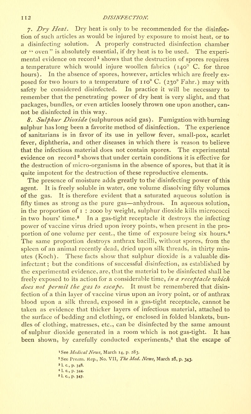 J. Dry Heat. Dry heat is only to be recommended for the disinfec- tion of such articles as would be injured by exposui'e to moist heat, or to a disinfecting solution. A properly constructed disinfection chamber or • oven  is absolutely essential, if dry heat is to be used. The experi- mental evidence on record * shows that the destruction of spores requires a temperature which would injure woollen fabrics (1400 C. for three hours). In the absence of spores, however, articles which are freely ex- posed for two hours to a temperature of no° C. (2300 Fahr.) may with safety be considered disinfected. In practice it will be necessary to remember that the penetrating power of dry heat is very slight, and that packages, bundles, or even articles loosely thrown one upon another, can- not be disinfected in this way. 8. Sulphtir Dioxide (sulphurous acid gas). Fumigation with burning sulphur has long been a favorite method of disinfection. The experience of sanitarians is in favor of its use in yellow fever, small-pox, scarlet fever, diphtheria, and other diseases in which there is reason to believe that the infectious material does not contain spores. The experimental evidence on record 2 shows that under certain conditions it is effective for the destruction of micro-organisms in the absence of spores, but that it is quite impotent for the destruction of these reproductive elements. The presence of moisture adds greatly to the disinfecting power of this agent. It is freely soluble in water, one volume dissolving fifty volumes of the gas. It is therefore evident that a saturated aqueous solution is fifty times as strong as the pure gas—anhydrous. In aqueous solution, in the proportion of 1 : 2000 by weight, sulphur dioxide kills micrococci in two hours' time.8 In a gas-tight receptacle it destroys the infecting power of vaccine virus dried upon ivory points, when present in the pro- portion of one volume per cent., the time of exposure being six hours.4 The same proportion destroys anthrax bacilli, without spores, from the spleen of an animal recently dead, dried upon silk threads, in thirty min- utes (Koch). These facts show that sulphur dioxide is a valuable dis- infectant; but the conditions of successful disinfection, as established by the experimental evidence, are, that the material to be disinfected shall be freely exposed to its action for a considerable time, in a receptacle which does not permit the gas to escape. It must be remembered that disin- fection of a thin layer of vaccine virus upon an ivory point, or of anthrax blood upon a silk thread, exposed in a gas-tight receptacle, cannot be taken as evidence that thicker layers of infectious material, attached to the surface of bedding and clothing, or enclosed in folded blankets, bun- dles of clothing, matresses, etc., can be disinfected by the same amount of sulphur dioxide generated in a room which is not gas-tight. It has been shown, by carefully conducted experiments,5 that the escape of 'See Medical News, March 14, p. 2S3. 2 See Prenm. Rep., No. VII, The Med. News, March 28, p. 343. M. c.,p. 348. « 1. C, p. 344- M. c, p. 347-