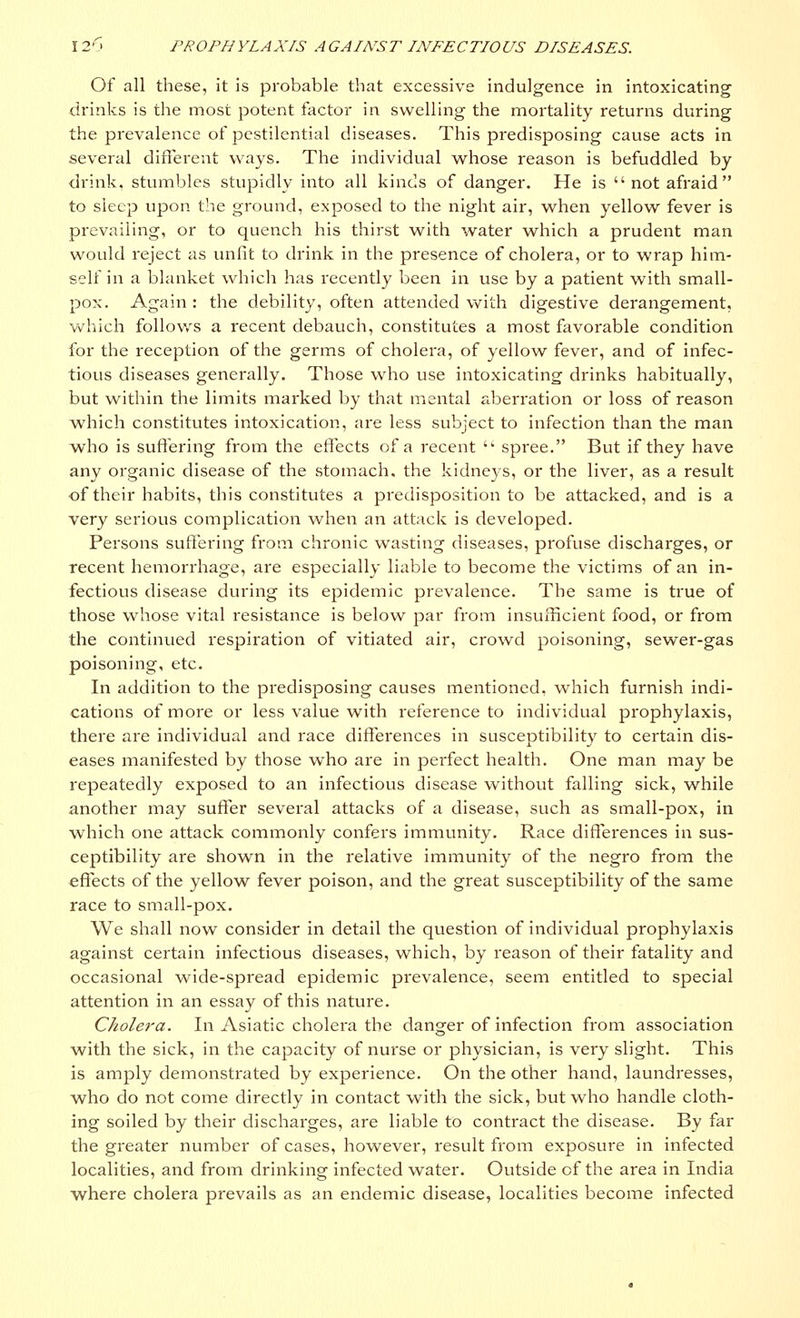 Of all these, it is probable that excessive indulgence in intoxicating drinks is the most potent factor in swelling the mortality returns during the prevalence of pestilential diseases. This predisposing cause acts in several different ways. The individual whose reason is befuddled by drink, stumbles stupidly into all kinds of danger. He is  not afraid to sleep upon the ground, exposed to the night air, when yellow fever is prevailing, or to quench his thirst with water which a prudent man would reject as unfit to drink in the presence of cholera, or to wrap him- self in a blanket which has recently been in use by a patient with small- pox. Again : the debility, often attended with digestive derangement, which follows a recent debauch, constitutes a most favorable condition for the reception of the germs of cholera, of yellow fever, and of infec- tious diseases generally. Those who use intoxicating drinks habitually, but within the limits marked by that mental aberration or loss of reason which constitutes intoxication, are less subject to infection than the man who is suffering from the effects of a recent 'k spree. But if they have any organic disease of the stomach, the kidneys, or the liver, as a result of their habits, this constitutes a predisposition to be attacked, and is a very serious complication when an attack is developed. Persons suffering from chronic wasting diseases, profuse discharges, or recent hemorrhage, are especially liable to become the victims of an in- fectious disease during its epidemic prevalence. The same is true of those whose vital resistance is below par from insufficient food, or from the continued respiration of vitiated air, crowd poisoning, sewer-gas poisoning, etc. In addition to the predisposing causes mentioned, which furnish indi- cations of more or less value with reference to individual prophylaxis, there are individual and race differences in susceptibility to certain dis- eases manifested by those who are in perfect health. One man may be repeatedly exposed to an infectious disease without falling sick, while another may suffer several attacks of a disease, such as small-pox, in which one attack commonly confers immunity. Race differences in sus- ceptibility are shown in the relative immunity of the negro from the effects of the yellow fever poison, and the great susceptibility of the same race to small-pox. We shall now consider in detail the question of individual prophylaxis against certain infectious diseases, which, by reason of their fatality and occasional wide-spread epidemic prevalence, seem entitled to special attention in an essay of this nature. Cholera. In Asiatic cholera the danger of infection from association with the sick, in the capacity of nurse or physician, is very slight. This is amply demonstrated by experience. On the other hand, laundresses, who do not come directly in contact with the sick, but who handle cloth- ing soiled by their discharges, are liable to contract the disease. By far the greater number of cases, however, result from exposure in infected localities, and from drinking infected water. Outside of the area in India where cholera prevails as an endemic disease, localities become infected