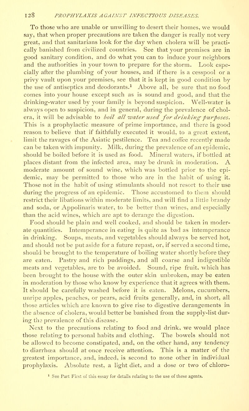 To those who are unable or unwilling to desert their homes, we would say, that when proper precautions are taken the danger is really not very great, and that sanitarians look for the day when cholera will be practi- cally banished from civilized countries. See that your premises are in good sanitary condition, and do what you can to induce your neighbors and the authorities in your town to prepare for the storm. Look espe- cially after the plumbing of your houses, and if there is a cesspool or a privy vault upon your premises, see that it is kept in good condition by the use of antiseptics and deodorants.1 Above all, be sure that no food comes into your house except such as is sound and good, and that the drinking-water used by your family is beyond suspicion. Well-water is always open to suspicion, and in general, during the prevalence of chol- era, it will be advisable to boil all water used for drinking -purposes. This is a prophylactic measure of prime importance, and there is good reason to believe that if faithfully executed it would, to a great extent, limit the ravages of the Asiatic pestilence. Tea and coffee recently made can be taken with impunity. Milk, during the prevalence of an epidemic, should be boiled before it is used as food. Mineral waters, if bottled at places distant from the infected area, may be drunk in moderation. A moderate amount of sound wine, which was bottled prior to the epi- demic, may be permitted to those who are in the habit of using it. Those not in the habit of using stimulants should not resort to their use during the progress of an epidemic. Those accustomed to them should restrict their libations within moderate limits, and will find a little brandy and soda, or Appolinaris water, to be better than wines, and especially than the acid wines, which are apt to derange the digestion. Food should be plain and well cooked, and should be taken in moder- ate quantities. Intemperance in eating is quite as bad as intemperance in drinking. Soups, meats, and vegetables should always be served hot, and should not be put aside for a future repast, or, if served a second time, should be brought to the temperature of boiling water shortly before they are eaten. Pastry and rich puddings, and all coarse and indigestible meats and vegetables, are to be avoided. Sound, ripe fruit, which has been brought to the house with the outer skin unbroken, may be eaten in moderation by those who know by experience that it agrees with them. It should be carefully washed before it is eaten. Melons, cucumbers, unripe apples, peaches, or pears, acid fruits generally, and, in short, all those articles which are known to give rise to digestive derangements in the absence of cholera, would better be banished from the supply-list dur- ing the prevalence of this disease. Next to the precautions relating to food and drink, we would place those relating to personal habits and clothing. The bowels should not be allowed to become constipated, and, on the other hand, any tendency to diarrhoea should at once receive attention. This is a matter of the greatest importance, and, indeed, is second to none other in individual prophylaxis. Absolute rest, a light diet, and a dose or two of chloro- 1 See Part First of this essay for details relating to the use of these agents.