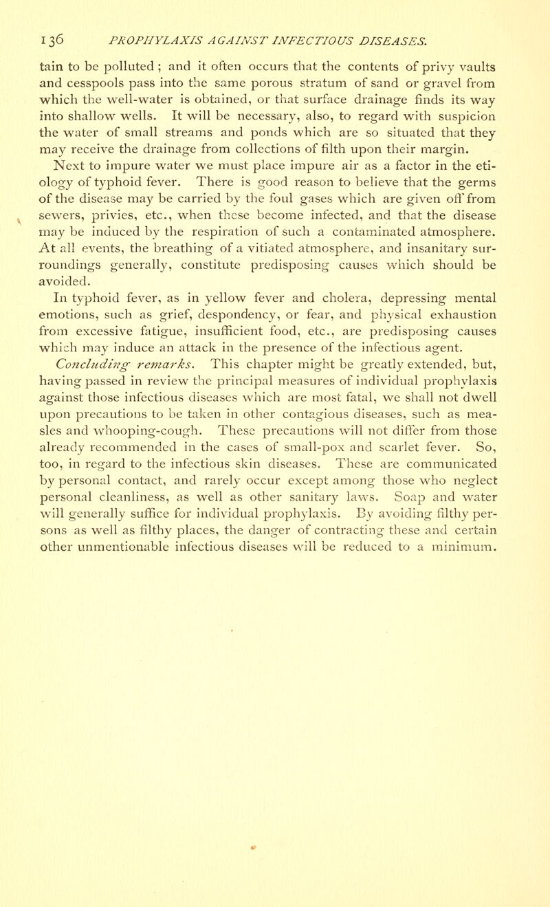 tain to be polluted ; and it often occurs that the contents of privy vaults and cesspools pass into the same porous stratum of sand or gravel from which the well-water is obtained, or that surface drainage finds its way into shallow wells. It will be necessary, also, to regard with suspicion the water of small streams and ponds which are so situated that they may receive the drainage from collections of filth upon their margin. Next to impure water we must place impure air as a factor in the eti- ology of typhoid fever. There is good reason to believe that the germs of the disease may be carried by the foul gases which are given off from sewers, privies, etc., when these become infected, and that the disease may be induced by the respiration of such a contaminated atmosphere. At all events, the breathing of a vitiated atmosphere, and insanitary sur- roundings generally, constitute predisposing causes which should be avoided. In typhoid fever, as in yellow fever and cholera, depressing mental emotions, such as grief, despondency, or fear, and physical exhaustion from excessive fatigue, insufficient food, etc., are predisposing causes which may induce an attack in the presence of the infectious agent. Concluding remarks. This chapter might be greatly extended, but, having passed in review the principal measures of individual prophylaxis against those infectious diseases which are most fatal, we shall not dwell upon precautions to be taken in other contagious diseases, such as mea- sles and whooping-cough. These precautions will not differ from those already recommended in the cases of small-pox and scarlet fever. So, too, in regard to the infectious skin diseases. These are communicated by personal contact, and rarely occur except among those who neglect personal cleanliness, as well as other sanitary laws. Soap and water will generally suffice for individual prophylaxis. By avoiding filthy per- sons as well as filthy places, the danger of contracting these and certain other unmentionable infectious diseases will be reduced to a minimum.