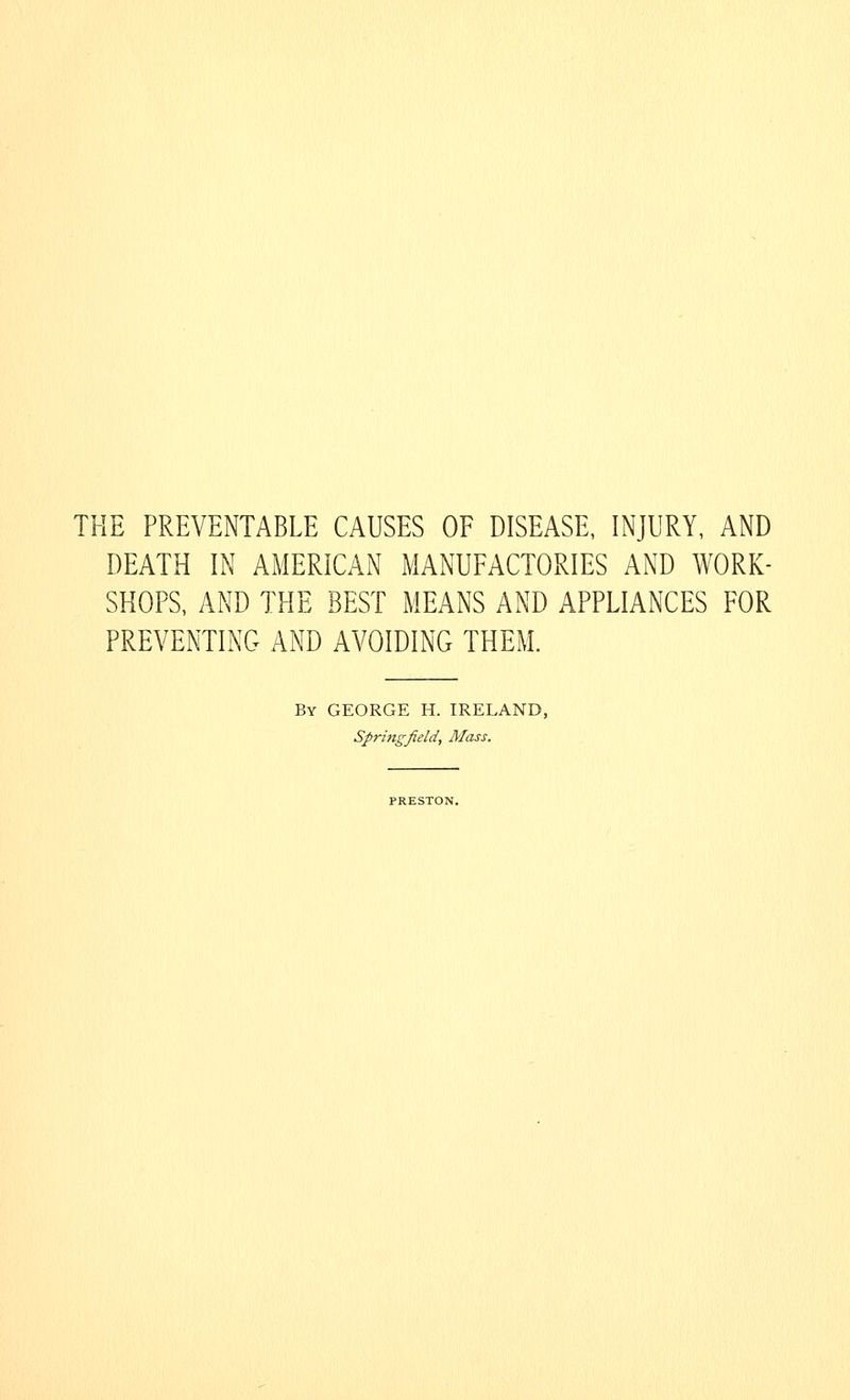 THE PREVENTABLE CAUSES OF DISEASE, INJURY, AND DEATH IN AMERICAN MANUFACTORIES AND WORK- SHOPS, AND THE BEST MEANS AND APPLIANCES FOR PREVENTING AND AVOIDING THEM. By GEORGE H. IRELAND, Springfield, Mass.