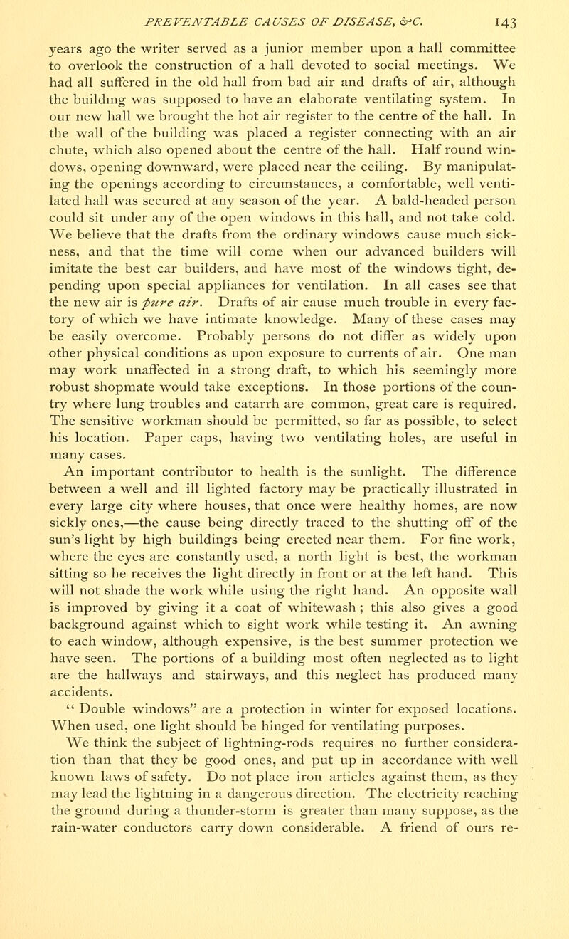 years ago the writer served as a junior member upon a hall committee to overlook the construction of a hall devoted to social meetings. We had all suffered in the old hall from bad air and drafts of air, although the building was supposed to have an elaborate ventilating system. In our new hall we brought the hot air register to the centre of the hall. In the wall of the building was placed a register connecting with an air chute, which also opened about the centre of the hall. Half round win- dows, opening downward, were placed near the ceiling. By manipulat- ing the openings according to circumstances, a comfortable, well venti- lated hall was secured at any season of the year. A bald-headed person could sit under any of the open windows in this hall, and not take cold. We believe that the drafts from the ordinary windows cause much sick- ness, and that the time will come when our advanced builders will imitate the best car builders, and have most of the windows tight, de- pending upon special appliances for ventilation. In all cases see that the new air is pure air. Drafts of air cause much trouble in every fac- tory of which we have intimate knowledge. Many of these cases may be easily overcome. Probably persons do not differ as widely upon other physical conditions as upon exposure to currents of air. One man may work unaffected in a strong draft, to which his seemingly more robust shopmate would take exceptions. In those portions of the coun- try where lung troubles and catarrh are common, great care is required. The sensitive workman should be permitted, so far as possible, to select his location. Paper caps, having two ventilating holes, are useful in many cases. An important contributor to health is the sunlight. The difference between a well and ill lighted factory may be practically illustrated in every large city where houses, that once were healthy homes, are now sickly ones,—the cause being directly traced to the shutting off of the sun's light by high buildings being erected near them. For fine work, where the eyes are constantly used, a north light is best, the workman sitting so he receives the light directly in front or at the left hand. This will not shade the work while using the right hand. An opposite wall is improved by giving it a coat of whitewash ; this also gives a good background against which to sight work while testing it. An awning to each window, although expensive, is the best summer protection we have seen. The portions of a building most often neglected as to light are the hallways and stairways, and this neglect has produced many accidents.  Double windows are a protection in winter for exposed locations. When used, one light should be hinged for ventilating purposes. We think the subject of lightning-rods requires no further considera- tion than that they be good ones, and put up in accordance with well known laws of safety. Do not place iron articles against them, as they may lead the lightning in a dangerous direction. The electricity reaching the ground during a thunder-storm is greater than many suppose, as the rain-water conductors carry down considerable. A friend of ours re-