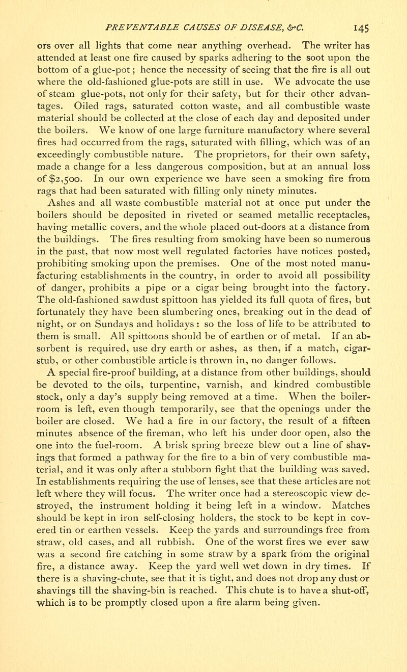 ors over all lights that come near anything overhead. The writer has attended at least one fire caused by sparks adhering to the soot upon the bottom of a glue-pot; hence the necessity of seeing that the fire is all out where the old-fashioned glue-pots are still in use. We advocate the use of steam glue-pots, not only for their safety, but for their other advan- tages. Oiled rags, saturated cotton waste, and all combustible waste material should be collected at the close of each day and deposited under the boilers. We know of one large furniture manufactory where several fires had occurred from the rags, saturated with filling, which was of an exceedingly combustible nature. The proprietors, for their own safety, made a change for a less dangerous composition, but at an annual loss of $2,500. In our own experience we have seen a smoking fire from rags that had been saturated with filling only ninety minutes. Ashes and all waste combustible material not at once put under the boilers should be deposited in riveted or seamed metallic receptacles, having metallic covers, and the whole placed out-doors at a distance from the buildings. The fires resulting from smoking have been so numerous in the past, that now most well regulated factories have notices posted, prohibiting smoking upon the premises. One of the most noted manu- facturing establishments in the country, in order to avoid all possibility of danger, prohibits a pipe or a cigar being brought into the factory. The old-fashioned sawdust spittoon has yielded its full quota of fires, but fortunately they have been slumbering ones, breaking out in the dead of night, or on Sundays and holidays : so the loss of life to be attributed to them is small. All spittoons should be of earthen or of metal. If an ab- sorbent is required, use dry earth or ashes, as then, if a match, cigar- stub, or other combustible article is thrown in, no danger follows. A special fire-proof building, at a distance from other buildings, should be devoted to the oils, turpentine, varnish, and kindred combustible stock, only a day's supply being removed at a time. When the boiler- room is left, even though temporarily, see that the openings under the boiler are closed. We had a fire in our factory, the result of a fifteen minutes absence of the fireman, who left his under door open, also the one into the fuel-room. A brisk spring breeze blew out a line of shav- ings that formed a pathway for the fire to a bin of very combustible ma- terial, and it was only after a stubborn fight that the building was saved. In establishments requiring the use of lenses, see that these articles are not left where they will focus. The writer once had a stereoscopic view de- stroyed, the instrument holding it being left in a window. Matches should be kept in iron self-closing holders, the stock to be kept in cov- ered tin or earthen vessels. Keep the yards and surroundings free from straw, old cases, and all rubbish. One of the worst fires we ever saw was a second fire catching in some straw by a spark from the original fire, a distance away. Keep the yard well wet down in dry times. If there is a shaving-chute, see that it is tight, and does not drop any dust or shavings till the shaving-bin is reached. This chute is to have a shut-off, which is to be promptly closed upon a fire alarm being given.