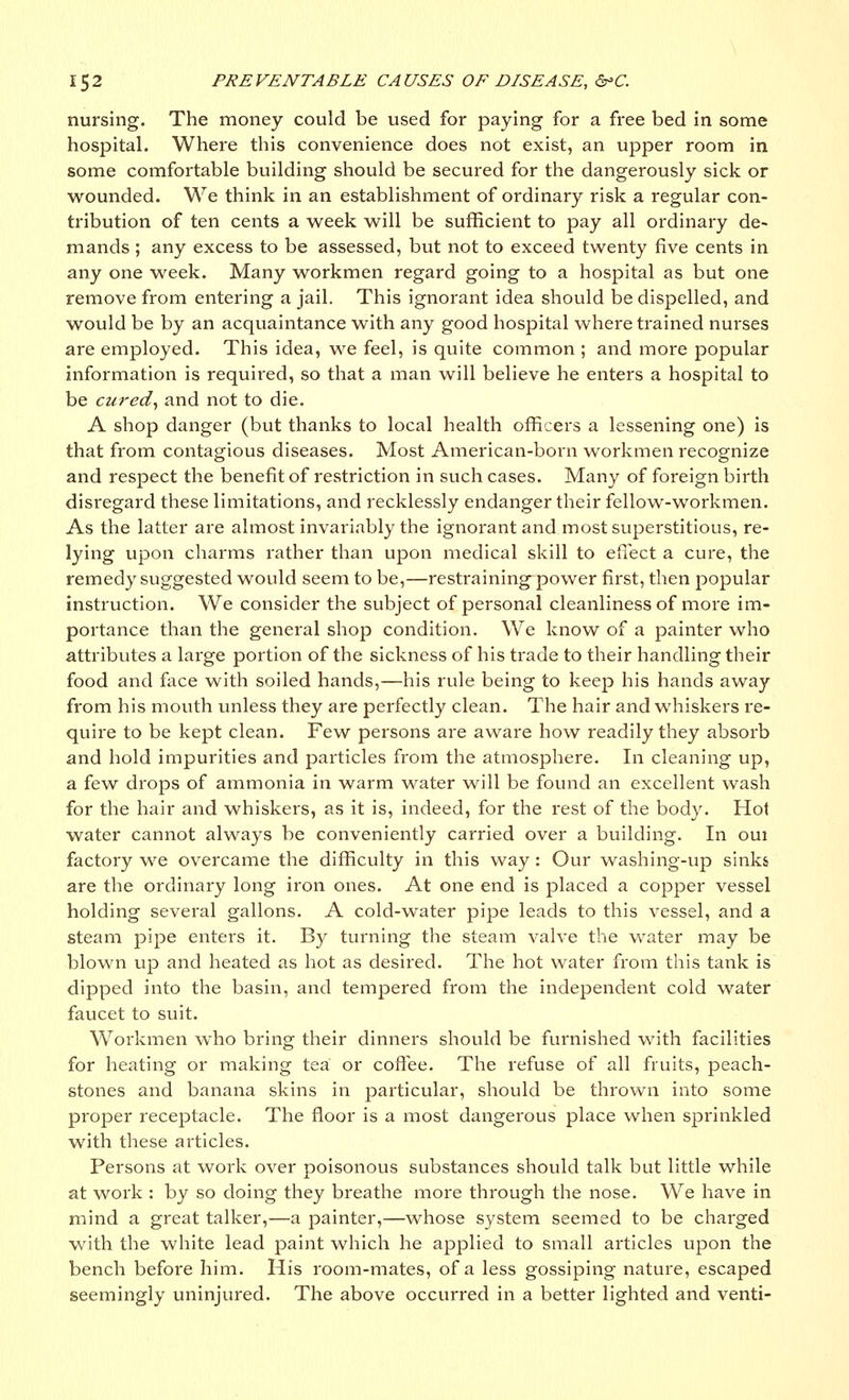 nursing. The money could be used for paying for a free bed in some hospital. Where this convenience does not exist, an upper room in some comfortable building should be secured for the dangerously sick or wounded. We think in an establishment of ordinary risk a regular con- tribution of ten cents a week will be sufficient to pay all ordinary de- mands ; any excess to be assessed, but not to exceed twenty five cents in any one week. Many workmen regard going to a hospital as but one remove from entering a jail. This ignorant idea should be dispelled, and would be by an acquaintance with any good hospital where trained nui-ses are employed. This idea, we feel, is quite common ; and more popular information is required, so that a man will believe he enters a hospital to be cured, and not to die. A shop danger (but thanks to local health officers a lessening one) is that from contagious diseases. Most American-born workmen recognize and respect the benefit of restriction in such cases. Many of foreign birth disregard these limitations, and recklessly endanger their fellow-workmen. As the latter are almost invariably the ignorant and most superstitious, re- lying upon charms rather than upon medical skill to effect a cure, the remedy suggested would seem to be,—restraining power first, then popular instruction. We consider the subject of personal cleanliness of more im- portance than the general shop condition. We know of a painter who attributes a large portion of the sickness of his trade to their handling their food and face with soiled hands,—his rule being to keep his hands away from his mouth unless they are perfectly clean. The hair and whiskers re- quire to be kept clean. Few persons are aware how readily they absorb and hold impurities and particles from the atmosphere. In cleaning up, a few drops of ammonia in warm water will be found an excellent wash for the hair and whiskers, as it is, indeed, for the rest of the body. Hot water cannot always be conveniently carried over a building. In oui factory we overcame the difficulty in this way: Our washing-up sinks are the ordinary long iron ones. At one end is placed a copper vessel holding several gallons. A cold-water pipe leads to this vessel, and a steam pipe enters it. By turning the steam valve the water may be blown up and heated as hot as desired. The hot water from this tank is dipped into the basin, and tempered from the independent cold water faucet to suit. Workmen who bring their dinners should be furnished with facilities for heating or making tea or coffee. The refuse of all fruits, peach- stones and banana skins in particular, should be thrown into some proper receptacle. The floor is a most dangerous place when sprinkled with these articles. Persons at work over poisonous substances should talk but little while at woi'k : by so doing they breathe more through the nose. We have in mind a great talker,—a painter,—whose system seemed to be charged with the white lead paint which he applied to small articles upon the bench before him. His room-mates, of a less gossiping nature, escaped seemingly uninjured. The above occurred in a better lighted and venti-