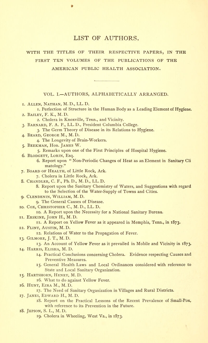 WITH THE TITLES OF THEIR RESPECTIVE PAPERS, IN THE FIRST TEN VOLUMES OF THE PUBLICATIONS OF THE AMERICAN PUBLIC HEALTH ASSOCIATION. VOL. I.—AUTHORS, ALPHABETICALLY ARRANGED. i. Allen, Nathan, M. D., LL. D. i. Perfection of Structure in the Human Body as a Leading Element of Hygiene. 2. Bailey, F. K., M. D. 2. Cholera in Knoxville, Tenn., and Vicinity. 3. Barnard, F. A. P., LL. D., President Columbia College. 3. The Germ Theory of Disease in its Relations to Hygiene. 4. Beard, George M., M. D. 4. The Longevity of Brain-Workers. 5. Beekman, Hon. James W. 5. Remarks upon one of the First Principles of Hospital Hygiene. 6. Blodgett, Lorin, Esq. 6. Report upon  Non-Periodic Changes of Heat as an Element in Sanitary Cli matology. 7. Board of Health, of Little Rock, Ark. 7. Cholera in Little Rock, Ark. 8. Chandler, C. F., Ph. D., M. D., LL. D. 8. Report upon the Sanitary Chemistry of Waters, and Suggestions with regard to the Selection of the Water-Supply of Towns and Cities. 9. Clendenin, William, M. D. 9. The General Causes of Disease. 10. Cox, Christopher C, M. D., LL. D. 10. A Report upon the Necessity for a National Sanitary Bureau. 11. Erskine, John H., M. D. 11. A Report on Yellow Fever as it appeared in Memphis, Tenn., in 1873. 12. Flint, Austin, M. D. 12. Relations of Water to the Propagation of Fever. 13. Gilmore, J. T., M. D. 13. An Account of Yellow Fever as it prevailed in Mobile and Vicinity in 1873. 14. Harris, Elisha, M. D. 14. Practical Conclusions concerning Cholera. Evidence respecting Causes and Preventive Measures. 15. General Health Laws and Local Ordinances considered with reference to State and Local Sanitary Organization. 15. Hartshorn, Henry, M. D. 16. What to do against Yellow Fever. 16. Hunt, Ezra M., M. D. 17. The Need of Sanitary Organization in Villages and Rural Districts. 17. Janes, Edward H., M. D. 18. Report on the Practical Lessons of the Recent Prevalence of Small-Pox, with reference to its Prevention in the Future. 18. Jepson, S. L., M. D.