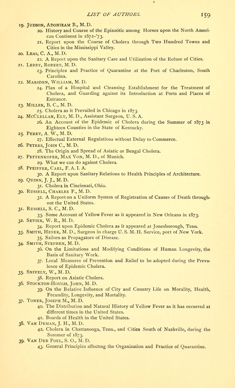 19. JUDSON, ADONIRAM B., M. D. 20. History and Course of the Epizootic among Horses upon the North Ameri- can Continent in i8y2-'y2- 21. Report upon the Course of Cholera through Two Hundred Towns and Cities in the Mississippi Valley. 20. Leas, C. A., M. D. 22. A Report upon the Sanitary Care and Utilization of the Refuse of Cities. 21. Lebby, Robert, M. D. 23. Principles and Practice of Quarantine at the Port of Charleston, South Carolina. 22. Marsden, William, M. D. 24. Plan of a Hospital and Cleansing Establishment for the Treatment of Cholera, and Guarding against its Introduction at Ports and Places of Entrance. 23. Miller, B. C, M.D. 25. Cholera as it Prevailed in Chicago in 1873. 24. McClellan, Ely, M. D., Assistant Surgeon, U. S. A. 26. An Account of the Epidemic of Cholera during the Summer of 1873 m Eighteen Counties in the State of Kentucky. 25. Perry, A. W., M. D. 27. Effectual External Regulations without Delay to Commerce. 26. Peters, John C, M.D. 28. The Origin and Spread of Asiatic or Bengal Cholera. 27. Pettenkofer, Max Von, M. D., of Munich. 29. What we can do against Cholera. 28. Pfeiffer, Carl, F. A. I. A. 30. A Report upon Sanitary Relations to Health Principles of Architecture. 29. Quinn, J. J., M. D. 31. Cholera in Cincinnati, Ohio. 30. Russell, Charles P., M. D. 32. A Report on a Uniform System of Registration of Causes of Death through- out the United States. 31. Russell, S. C, M.D. 33. Some Account of Yellow Fever as it appeared in New Orleans in 1873. 32. Sevier, W. R., M. D. 34. Report upon Epidemic Cholera as it appeared at Jonesborough, Tenn. 22- Smith, Heber, M. D., Surgeon in charge U. S. M. H. Service, port of New York. 35. Sailors as Propagators of Disease. 34. Smith, Stephen, M.D. 36. On the Limitations and Modifying Conditions of Human Longevity, the Basis of Sanitary Work. 37. Local Measures of Prevention and Relief to be adopted during the Preva- lence of Epidemic Cholera. 35. Snively, W., M. D. 38. Report on Asiatic Cholera. 36. Stockton-Hough, John, M. D. 39. On the Relative Influence of City and Country Life on Morality, Health, Fecundity, Longevity, and Mortality. 37. Toner, Joseph M., M. D. 40. The Distribution and Natural History of Yellow Fever as it has occurred at different times in the United States. 41. Boards of Health in the United States. 38. Van Deman, J. H., M.D. 42. Cholera in Chattanooga, Tenn., and Cities South of Nashville, during the Summer of 1873. 39. Van Der Poel, S. O., M. D. 43. General Principles affecting the Organization and Practice of Quarantine.