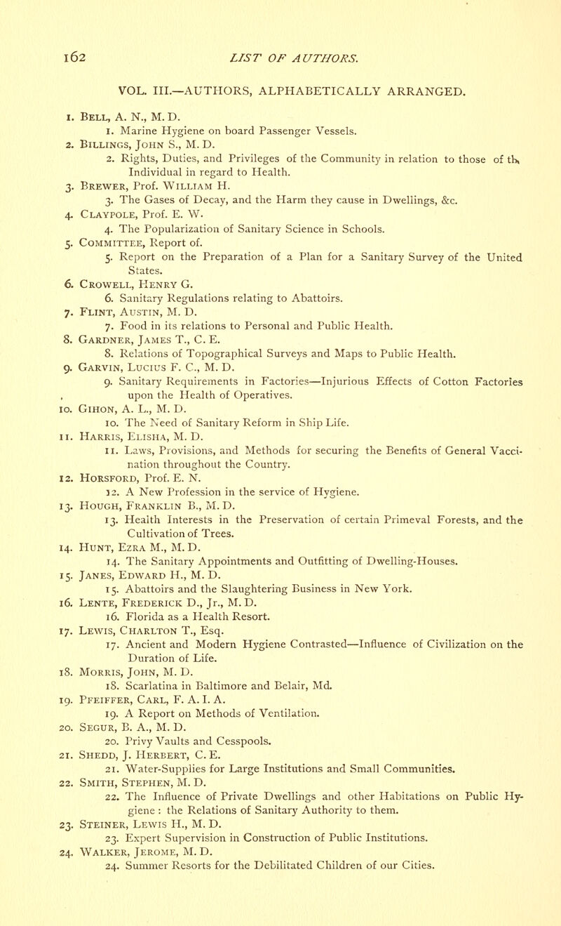 VOL. III.—AUTHORS, ALPHABETICALLY ARRANGED. i. Bell, A. N., M. D. 1. Marine Hygiene on board Passenger Vessels. 2. Billings, John S., M. D. 2. Rights, Duties, and Privileges of the Community in relation to those of th, Individual in regard to Health. 3. Brewer, Prof. William H. 3. The Gases of Decay, and the Harm they cause in Dwellings, &c. 4. Claypole, Prof. E. W. 4. The Popularization of Sanitary Science in Schools. 5. Committee, Report of. 5. Report on the Preparation of a Plan for a Sanitary Survey of the United States. 6. Crowell, Henry G. 6. Sanitary Regulations relating to Abattoirs. 7. Flint, Austin, M. D. 7. Food in its relations to Personal and Public Health. 8. Gardner, James T., C. E. 8. Relations of Topographical Surveys and Maps to Public Health. 9. Garvin, Lucius F. C, M. D. 9. Sanitary Requirements in Factories—Injurious Effects of Cotton Factories upon the Health of Operatives. 10. Gihon, A. L., M. D. 10. The Need of Sanitary Reform in Ship Life. 11. Harris, Elisha, M. D. 11. Laws, Provisions, and Methods for securing the Benefits of General Vacci- nation throughout the Country. 12. Horsford, Prof. E. N. 32. A New Profession in the service of Hygiene. 13. Hough, Franklin B., M. D. 13. Health Interests in the Preservation of certain Primeval Forests, and the Cultivation of Trees. 14. Hunt, Ezra M., M. D. 14. The Sanitary Appointments and Outfitting of Dwelling-Houses. 15. Janes, Edward H., M. D. 15. Abattoirs and the Slaughtering Business in New York. 16. Lente, Frederick D., Jr., M. D. 16. Florida as a Health Resort. 17. Lewis, Charlton T., Esq. 17. Ancient and Modern Hygiene Contrasted—Influence of Civilization on the Duration of Life. 18. Morris, John, M. D. 18. Scarlatina in Baltimore and Belair, Md. 19. Pfeiffer, Carl, F. A. I. A. 19. A Report on Methods of Ventilation. 20. Segur, B. A., M. D. 20. Privy Vaults and Cesspools. 21. Shedd, J. Herbert, C. E. 21. Water-Supplies for Large Institutions and Small Communities. 22. Smith, Stephen, M. D. 22. The Influence of Private Dwellings and other Habitations on Public Hy- giene : the Relations of Sanitary Authority to them. 23. Steiner, Lewis H., M. D. 23. Expert Supervision in Construction of Public Institutions. 24. Walker, Jerome, M. D. 24. Summer Resorts for the Debilitated Children of our Cities.