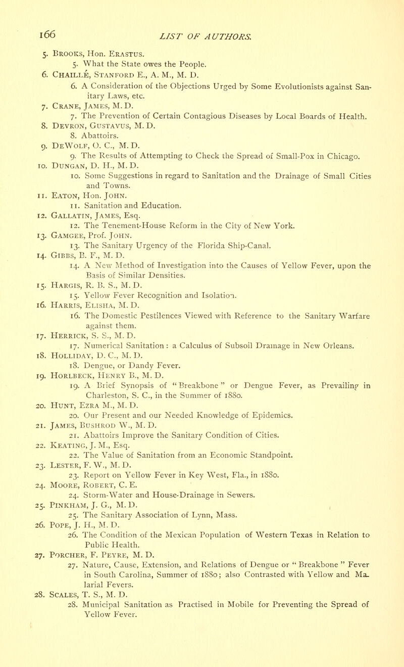 5. Brooks, Hon. Erastus. 5. What the State owes the People. 6. Chaillb, Stanford E., A. M., M. D. 6. A Consideration of the Objections Urged by Some Evolutionists against San- itary Laws, etc. 7. Crane, James, M. D. 7. The Prevention of Certain Contagious Diseases by Local Boards of Health. 8. Devron, Gustavus, M. D. 8. Abattoirs. 9. DeWolf, O. C, M. D. 9. The Results of Attempting to Check the Spread of Small-Pox in Chicago. 10. Dungan, D. H., M. D. 10. Some Suggestions in regard to Sanitation and the Drainage of Small Cities and Towns. 11. Eaton, Hon. John. 11. Sanitation and Education. 12. Gallatin, James, Esq. 12. The Tenement-House Reform in the City of New York. 13. Gamgee, Prof. John. 13. The Sanitary Urgency of the Florida Ship-Canal. 14. Gibbs, B. F., M. D. 14. A New Method of Investigation into the Causes of Yellow Fever, upon the Basis of Similar Densities. 15. Hargis, R. B. S., M. D. 15. Yellow Fever Recognition and Isolation. 16. Harris, Elisha, M. D. 16. The Domestic Pestilences Viewed with Reference to the Sanitary Warfare against them. 17. Herrick, S. S., M.D. 17. Numerical Sanitation: a Calculus of Subsoil Drainage in New Orleans. 18. Holliday, D. C, M. D. 18. Dengue, or Dandy Fever. 19. Horlbeck, Henry B., M. D. 19. A Brief Synopsis of  Breakbone or Dengue Fever, as Prevailing in Charleston, S. C, in the Summer of 1880. 20. Hunt, Ezra M., M. D. 20. Our Present and our Needed Knowledge of Epidemics. 21. James, Bushrod W., M. D. 21. Abattoirs Improve the Sanitary Condition of Cities. 22. Keating, J. M., Esq. 22. The Value of Sanitation from an Economic Standpoint. 23. Lester, F. W., M. D. 23. Report on Yellow Fever in Key West, Fla., in 1880. 24. Moore, Robert, C. E. 24. Storm-Water and House-Drainage in Sewers. 25. Pinkham, J. G, M.D. 25. The Sanitary Association of Lynn, Mass. 26. Pope, J. H., M. D. 26. The Condition of the Mexican Population of Western Texas in Relation to Public Health. 27. Porcher, F. Peyre, M. D. 27. Nature, Cause, Extension, and Relations of Dengue or  Breakbone  Fever in South Carolina, Summer of 1880; also Contrasted with Yellow and Ma- larial Fevers. 28. Scales, T. S., M. D. 28. Municipal Sanitation as Practised in Mobile for Preventing the Spread of Yellow Fever.