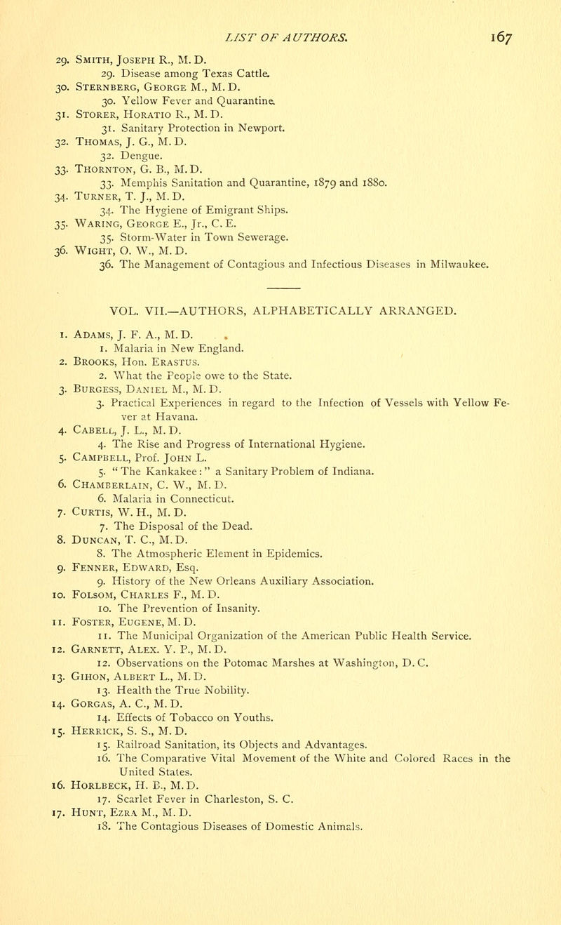 29. Smith, Joseph R., M. D. 29. Disease among Texas Cattle. 30. Sternberg, George M., M. D. 30. Yellow Fever and Quarantine. 31. Storer, Horatio R., M. D. 31. Sanitary Protection in Newport. 32. Thomas, J. G., M. D. 32. Dengue. 33. Thornton, G. B., M.D. 33. Memphis Sanitation and Quarantine, 1879 an(l 1880. 34. Turner, T. J., M.D. 34. The Hygiene of Emigrant Ships. 35. Waring, George E., Jr., C.E. 35. Storm-Water in Town Sewerage. 36. Wight, O. W., M. D. 36. The Management of Contagious and Infectious Diseases in Milwaukee. VOL. VII.—AUTHORS, ALPHABETICALLY ARRANGED. 1. Adams, J. F. A., M.D. 1. Malaria in New England. 2. Brooks, Hon. Erastus. 2. What the People owe to the State. 3. Burgess, Daniel M., M. D. 3. Practical Experiences in regard to the Infection of Vessels with Yellow Fe- ver at Havana. 4. Cabell, J. L., M. D. 4. The Rise and Progress of International Hygiene. 5. Campbell, Prof. John L. 5.  The Kankakee :  a Sanitary Problem of Indiana. 6. Chamberlain, C. W., M. D. 6. Malaria in Connecticut. 7. Curtis, W. H., M. D. 7. The Disposal of the Dead. 8. Duncan, T. C, M.D. 8. The Atmospheric Element in Epidemics. 9. Fenner, Edward, Esq. 9. History of the New Orleans Auxiliary Association. 10. Folsom, Charles F., M. D. 10. The Prevention of Insanity. 11. Foster, Eugene, M. D. 11. The Municipal Organization of the American Public Health Service. 12. Garnett, Alex. Y. P., M. D. 12. Observations on the Potomac Marshes at Washington, D.C. 13. Gihon, Albert L., M. D. 13. Health the True Nobility. 14. Gorgas, A. C, M. D. 14. Effects of Tobacco on Youths. 15. Herrick, S. S., M.D. 15. Railroad Sanitation, its Objects and Advantages. 16. The Comparative Vital Movement of the White and Colored Races in the United States. 16. Horlbeck, H. B., M.D. 17. Scarlet Fever in Charleston, S. C. 17. Hunt, Ezra M., M. D. 18. The Contagious Diseases of Domestic Animals.