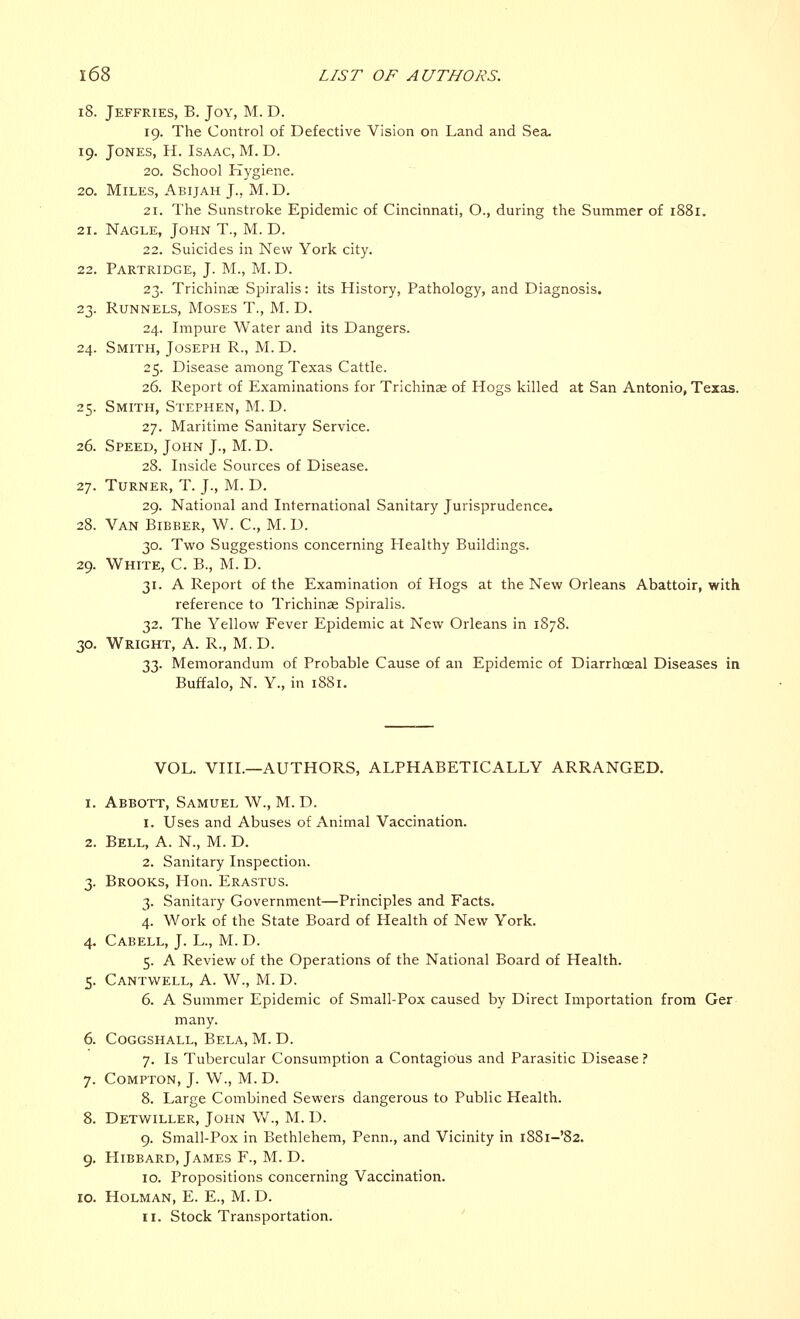 18. Jeffries, B. Joy, M. D. 19. The Control of Defective Vision on Land and Sea, 19. Jones, H. Isaac, M. D. 20. School Hygiene. 20. Miles, Abijah J., M. D. 21. The Sunstroke Epidemic of Cincinnati, O., during the Summer of 1881. 21. Nagle, John T., M. D. 22. Suicides in New York city. 22. Partridge, J. M., M. D. 23. Trichinae Spiralis: its History, Pathology, and Diagnosis. 23. Runnels, Moses T., M. D. 24. Impure Water and its Dangers. 24. Smith, Joseph R., M. D. 25. Disease among Texas Cattle. 26. Report of Examinations for Trichina? of Hogs killed at San Antonio, Texas. 25. Smith, Stephen, M. D. 27. Maritime Sanitary Service. 26. Speed, John J., M. D. 28. Inside Sources of Disease. 27. Turner, T. J., M. D. 29. National and International Sanitary Jurisprudence. 28. Van Bibber, W. C, M. D. 30. Two Suggestions concerning Healthy Buildings. 29. White, C. B., M. D. 31. A Report of the Examination of Hogs at the New Orleans Abattoir, with reference to Trichinae Spiralis. 32. The Yellow Fever Epidemic at New Orleans in 1878. 30. Wright, A. R., M. D. 33. Memorandum of Probable Cause of an Epidemic of Diarrhceal Diseases in Buffalo, N. Y., in 1881. VOL. VIIL—AUTHORS, ALPHABETICALLY ARRANGED. 1. Abbott, Samuel W., M. D. 1. Uses and Abuses of Animal Vaccination. 2. Bell, A. N., M. D. 2. Sanitary Inspection. 3. Brooks, Hon. Erastus. 3. Sanitary Government—Principles and Facts. 4. Work of the State Board of Health of New York. 4. Cabell, J. L., M. D. 5. A Review of the Operations of the National Board of Health. 5. Cantwell, A. W., M. D. 6. A Summer Epidemic of Small-Pox caused by Direct Importation from Ger many. 6. COGGSHALL, BELA, M. D. 7. Is Tubercular Consumption a Contagious and Parasitic Disease ? 7. Compton, J. W., M. D. 8. Large Combined Sewers dangerous to Public Health. 8. Detwiller, John W., M. D. 9. Small-Pox in Bethlehem, Penn., and Vicinity in i88i-'82. 9. Hibbard, James F., M. D. 10. Propositions concerning Vaccination. [O. Holman, E. E., M. D. 11. Stock Transportation.