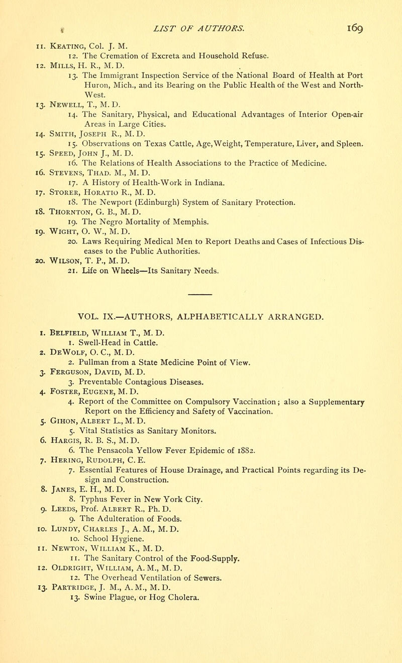 11. Keating, Col. J. M. 12. The Cremation of Excreta and Household Refuse. 12. Mills, H. R., M. D. 13. The Immigrant Inspection Service of the National Board of Health at Port Huron, Mich., and its Bearing on the Public Health of the West and North- West. 13. Newell, T., M. D. 14. The Sanitary, Physical, and Educational Advantages of Interior Open-air Areas in Large Cities. 14. Smith, Joseph R., M. D. 15. Observations on Texas Cattle, Age, Weight, Temperature, Liver, and Spleen. 15. Speed, John J., M. D. 16. The Relations of Health Associations to the Practice of Medicine. 16. Stevens, Thad. M., M. D. 17. A History of Health-Work in Indiana. 17. Storer, Horatio R., M. D. 18. The Newport (Edinburgh) System of Sanitary Protection. 18. Thornton, G. B., M. D. 19. The Negro Mortality of Memphis. 19. Wight, O. W., M. D. 20. Laws Requiring Medical Men to Report Deaths and Cases of Infectious Dis- eases to the Public Authorities. 20. Wilson, T. P., M. D. 21. Life on Wheels—Its Sanitary Needs. VOL. IX.—AUTHORS, ALPHABETICALLY ARRANGED. 1. Belfield, William T., M. D. 1. Swell-Head in Cattle. 2. DeWolf, O. C, M. D. 2. Pullman from a State Medicine Point of View. 3. Ferguson, David, M. D. 3. Preventable Contagious Diseases. 4. Foster, Eugene, M. D. 4. Report of the Committee on Compulsory Vaccination; also a Supplementary- Report on the Efficiency and Safety of Vaccination. 5. Gihon, Albert L., M. D. 5. Vital Statistics as Sanitary Monitors. 6. Hargis, R. B. S., M. D. 6. The Pensacola Yellow Fever Epidemic of 1882. 7. Hering, Rudolph, C. E. 7. Essential Features of House Drainage, and Practical Points regarding its De- sign and Construction. 8. Janes, E. H., M. D. 8. Typhus Fever in New York City. 9. Leeds, Prof. Albert R., Ph. D. 9. The Adulteration of Foods. 10. Lundy, Charles J., A. M., M. D. 10. School Hygiene. 11. Newton, William K., M. D. 11. The Sanitary Control of the Food-Supply. 12. Oldright, William, A.M., M.D. 12. The Overhead Ventilation of Sewers. 13. Partridge, J. M., A. M., M. D. 13. Swine Plague, or Hog Cholera.