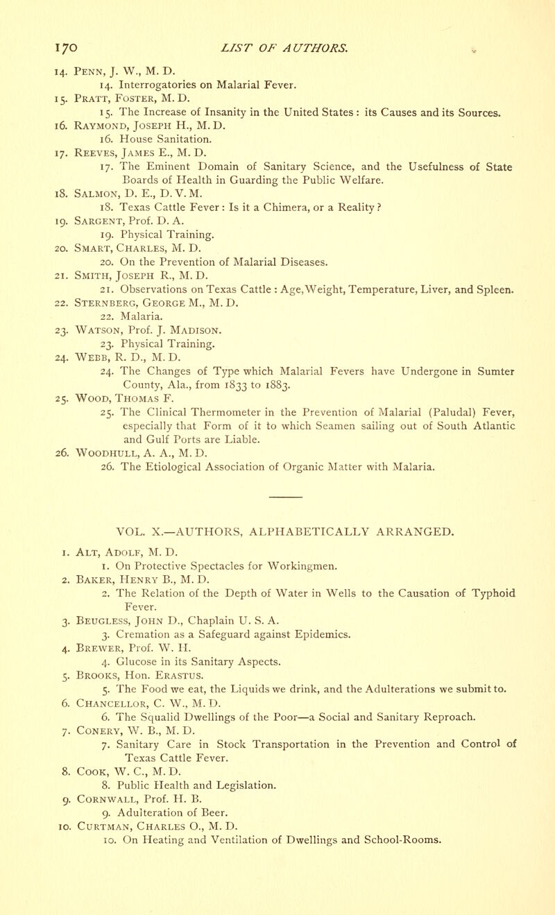 14. Penn, J. W., M. D. 14. Interrogatories on Malarial Fever. 15. Pratt, Foster, M. D. 15. The Increase of Insanity in the United States : its Causes and its Sources. 16. Raymond, Joseph H., M.D. 16. House Sanitation. 17. Reeves, James E., M. D. 17. The Eminent Domain of Sanitary Science, and the Usefulness of State Boards of Health in Guarding the Public Welfare. 18. Salmon, D. E., D.V.M. 18. Texas Cattle Fever: Is it a Chimera, or a Reality ? 19. Sargent, Prof. D. A. 19. Physical Training. 20. Smart, Charles, M. D. 20. On the Prevention of Malarial Diseases. 21. Smith, Joseph R., M. D. 21. Observations on Texas Cattle : Age, Weight, Temperature, Liver, and Spleen. 22. Sternberg, George M., M. D. 22. Malaria. 23. Watson, Prof. J. Madison. 23. Physical Training. 24. Webb, R. D., M. D. 24. The Changes of Type which Malarial Fevers have Undergone in Sumter County, Ala., from 1833 to 1883. 25. Wood, Thomas F. 25. The Clinical Thermometer in the Prevention of Malarial (Paludal) Fever, especially that Form of it to which Seamen sailing out of South Atlantic and Gulf Ports are Liable. 26. Woodhull, A. A., M. D. 26. The Etiological Association of Organic Matter with Malaria. VOL. X.—AUTHORS, ALPHABETICALLY ARRANGED. 1. Alt, Adolf, M. D. 1. On Protective Spectacles for Workingmen. 2. Baker, Henry B., M. D. 2. The Relation of the Depth of Water in Wells to the Causation of Typhoid Fever. 3. Beugless, John D., Chaplain U. S. A. 3. Cremation as a Safeguard against Epidemics. 4. Brewer, Prof. W. H. 4. Glucose in its Sanitary Aspects. 5. Brooks, Hon. Erastus. 5. The Food we eat, the Liquids we drink, and the Adulterations we submit to. 6. Chancellor, C. W., M. D. 6. The Squalid Dwellings of the Poor—a Social and Sanitary Reproach. 7. Conery, W. B., M. D. 7. Sanitary Care in Stock Transportation in the Prevention and Control of Texas Cattle Fever. 8. Cook, W. C, M.D. 8. Public Health and Legislation. 9. Cornwall, Prof. H. B. 9. Adulteration of Beer. 10. Curtman, Charles O., M. D. 10. On Heating and Ventilation of Dwellings and School-Rooms.