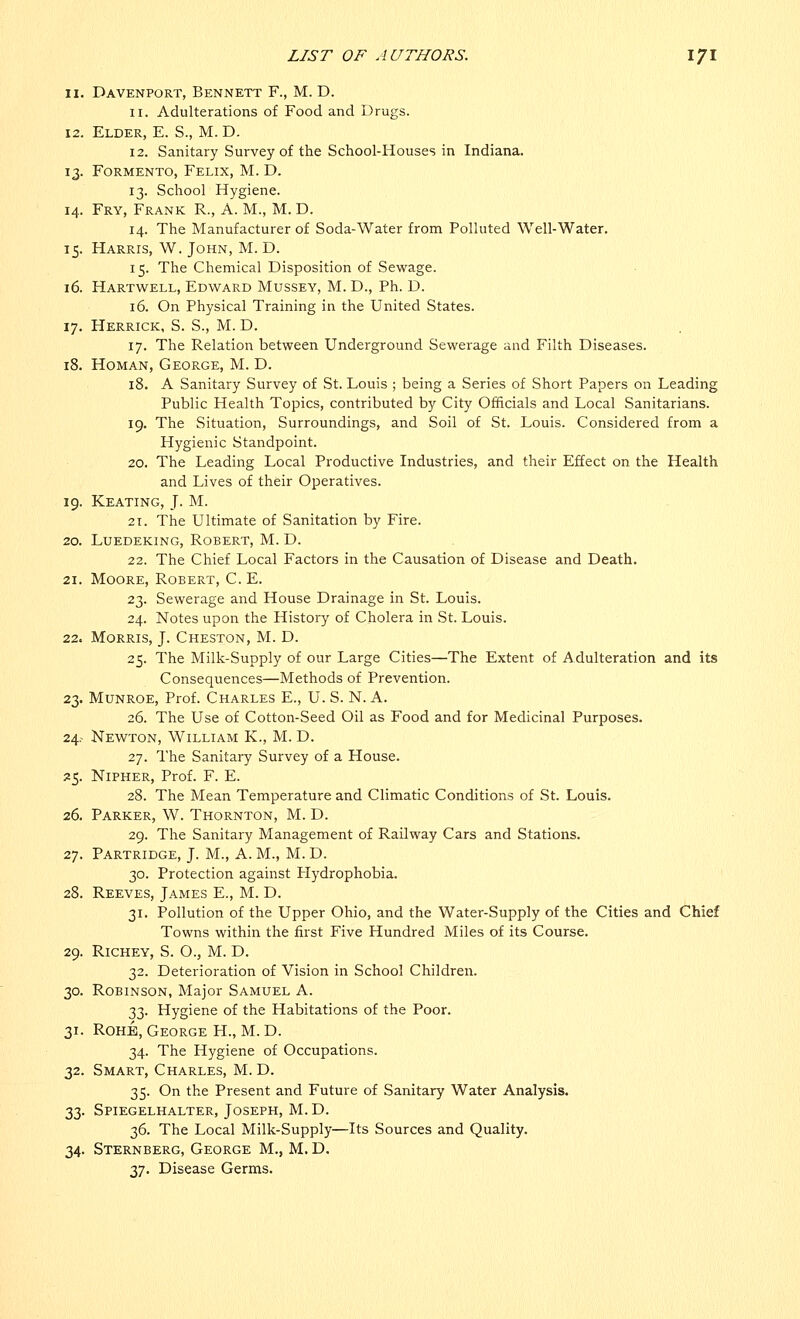 11. Davenport, Bennett F., M. D. 11. Adulterations of Food and Drugs. 12. Elder, E. S., M. D. 12. Sanitary Survey of the School-Houses in Indiana. 13. Formento, Felix, M. D. 13. School Hygiene. 14. Fry, Frank R., A. M., M. D. 14. The Manufacturer of Soda-Water from Polluted Well-Water. 15. Harris, W. John, M. D. 15. The Chemical Disposition of Sewage. 16. Hartwell, Edward Mussey, M. D., Ph. D. 16. On Physical Training in the United States. 17. Herrick, S. S., M. D. 17. The Relation between Underground Sewerage and Filth Diseases. 18. Homan, George, M. D. 18. A Sanitary Survey of St. Louis ; being a Series of Short Papers on Leading Public Health Topics, contributed by City Officials and Local Sanitarians. 19. The Situation, Surroundings, and Soil of St. Louis. Considered from a Hygienic Standpoint. 20. The Leading Local Productive Industries, and their Effect on the Health and Lives of their Operatives. 19. Keating, J. M. 21. The Ultimate of Sanitation by Fire. 20. Luedeking, Robert, M. D. 22. The Chief Local Factors in the Causation of Disease and Death. 21. Moore, Robert, C. E. 23. Sewerage and House Drainage in St. Louis. 24. Notes upon the History of Cholera in St. Louis. 22. Morris, J. Cheston, M. D. 25. The Milk-Supply of our Large Cities—The Extent of Adulteration and its Consequences—Methods of Prevention. 23. Munroe, Prof. Charles E., U. S. N. A. 26. The Use of Cotton-Seed Oil as Food and for Medicinal Purposes. 24.- Newton, William K., M. D. 27. The Sanitary Survey of a House. 25. Nipher, Prof. F. E. 28. The Mean Temperature and Climatic Conditions of St. Louis. 26. Parker, W. Thornton, M. D. 29. The Sanitary Management of Railway Cars and Stations. 27. Partridge, J. M., A. M., M. D. 30. Protection against Hydrophobia. 28. Reeves, James E., M. D. 31. Pollution of the Upper Ohio, and the Water-Supply of the Cities and Chief Towns within the first Five Hundred Miles of its Course. 29. Richey, S. O., M. D. 32. Deterioration of Vision in School Children. 30. Robinson, Major Samuel A. 33. Hygiene of the Habitations of the Poor. 31. Rohje, George H., M. D. 34. The Hygiene of Occupations. 32. Smart, Charles, M. D. 35. On the Present and Future of Sanitary Water Analysis. 33. Spiegelhalter, Joseph, M. D. 36. The Local Milk-Supply—Its Sources and Quality. 34. Sternberg, George M., M. D. 2,y. Disease Germs.