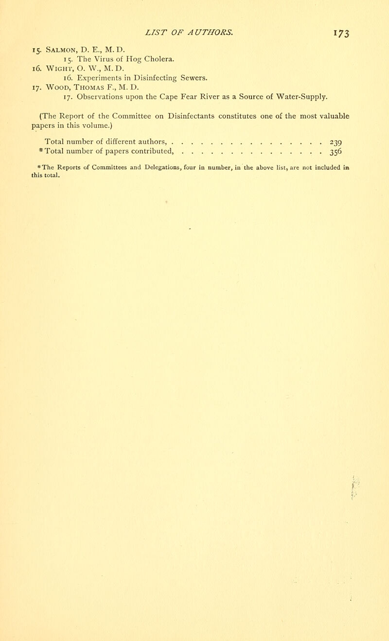 15. Salmon, D. E., M. D. 15. The Virus of Hog Cholera. 16. Wight, O. W., M. D. 16. Experiments in Disinfecting Sewers. 17. Wood, Thomas F., M. D. 17. Observations upon the Cape Fear River as a Source of Water-Supply. (The Report of the Committee on Disinfectants constitutes one of the most valuable papers in this volume.) Total number of different authors, 239 * Total number of papers contributed, 356 *The Reports of Committees and Delegations, four in number, in the above list, are not included in this total.