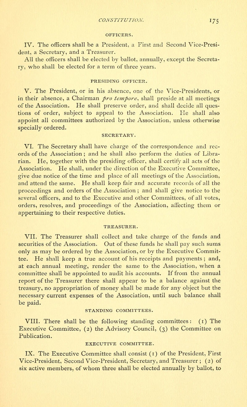 CONS TITUTION. 17 5 OFFICERS. IV. The officers shall be a President, a First and Second Vice-Presi- dent, a Secretary, and a Treasurer. All the officers shall be elected by ballot, annually, except the Secreta- ry, who shall be elected for a term of three years. PRESIDING OFFICER. V. The President, or in his absence, one of the Vice-Presidents, or in their absence, a Chairman pro tempore, shall preside at all meetings of the Association. He shall preserve order, and shall decide all ques- tions of order, subject to appeal to the Association. He shall also appoint all committees authorized by the Association, unless otherwise specially ordered. SECRETARY. VI. The Secretary shall have charge of the correspondence and rec- ords of the Association ; and he shall also perform the duties of Libra- rian. He, together with the presiding officer, shall certify all acts of the Association. He shall, under the direction of the Executive Committee, give due notice of the time and place of all meetings of the Association, and attend the same. He shall keep fair and accurate records of all the proceedings and orders of the Association ; and shall give notice to the several officers, and to the Executive and other Committees, of all votes, orders, resolves, and proceedings of the Association, affecting them or appertaining to their respective duties. TREASURER. VII. The Treasurer shall collect and take charge of the funds and securities of the Association. Out of these funds he shall pay such sums only as may be ordered by the Association, or by the Executive Commit- tee. He shall keep a true account of his receipts and payments ; and, at each annual meeting, render the same to the Association, when a committee shall be appointed to audit his accounts. If from the annual report of the Treasurer there shall appear to be a balance against the treasury, no appropriation of money shall be made for any object but the necessary current expenses of the Association, until such balance shall be paid. STANDING COMMITTEES. VIII. There shall be the following standing committees: (1) The Executive Committee, (2) the Advisory Council, (3) the Committee on Publication. EXECUTIVE COMMITTEE. IX. The Executive Committee shall consist (1) of the President, First Vice-President, Second Vice-President, Secretary, and Treasurer ; (2) of six active members, of whom three shall be elected annually by ballot, to