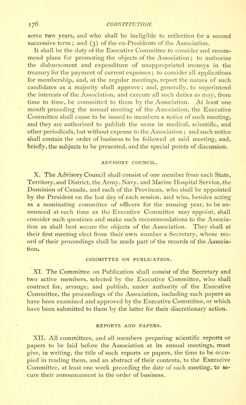 serve two years, and who shall be ineligible to reelection for a second successive term ; and (3) of the ex-Presidents of the Association. It shall be the duty of the Executive Committee to consider and recom- mend plans for promoting the objects of the Association ; to authorize the disbursement and expenditure of unappropriated moneys in the treasury for the payment of current expenses ; to consider all applications for membership, and, at the regular meetings, report the names of such candidates as a majority shall approve ; and, generally, to superintend the interests of the Association, and execute all such duties as may, from time to time, be committed to them by the Association. At least one month preceding the annual meeting of the Association, the Executive Committee shall cause to be issued to members a notice of such meeting, and they are authorized to publish the same in medical, scientific, and other periodicals, but without expense to the Association ; and such notice shall contain the order of business to be followed at said meeting, and, briefly, the subjects to be presented, and the special points of discussion. ADVISORY COUNCIL. X. The Advisory Council shall consist of one member from each State, Territory, and District, the Army, Navy, and Marine Hospital Service, the Dominion of Canada, and each of the Provinces, who shall be appointed by the President on the last day of each session, and who, besides acting as a nominating committee of officers for the ensuing year, to be an- nounced at such time as the Executive Committee may appoint, shall consider such questions and make such recommendations to the Associa- tion as shall best secure the objects of the Association. They shall at their first meeting elect from their own number a Secretary, whose rec- ord of their proceedings shall be made part of the records of the Associa- tion. COMMITTEE ON PUBLICATION. XL The Committee on Publication shall consist of the Secretary and two active members, selected by the Executive Committee, who shall contract for, arrange, and publish, under authority of the Executive Committee, the proceedings of the Association, including such papers as have been examined and approved by the Executive Committee, or which have been submitted to them by the latter for their discretionary action. REPORTS AND PAPERS. XII. All committees, and all members preparing scientific reports or papers to be laid before the Association at its annual meetings, must give, in writing, the title of such reports or papers, the time to be occu- pied in reading them, and an abstract of their contents, to the Executive Committee, at least one week preceding the date of such meeting, to se- cure their announcement in the order of business.