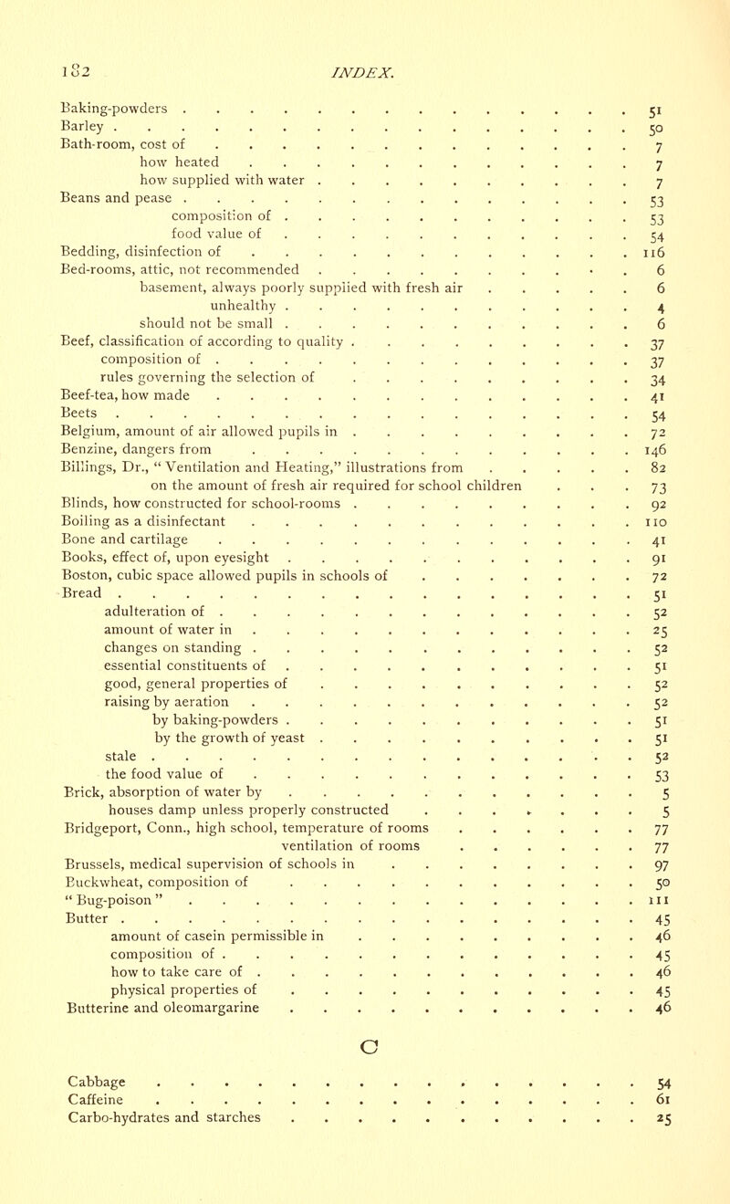 Baking-powders 51 Barley 50 Bath-room, cost of .7 how heated 7 how supplied with water 7 Beans and pease 53 composition of ........... 53 food value of . 54 Bedding, disinfection of 116 Bed-rooms, attic, not recommended .......... 6 basement, always poorly supplied with fresh air 6 unhealthy 4 should not be small 6 Beef, classification of according to quality 37 composition of 37 rules governing the selection of 34 Beef-tea, how made 41 Beets 54 Belgium, amount of air allowed pupils in 72 Benzine, clangers from 146 Billings, Dr.,  Ventilation and Heating, illustrations from 82 on the amount of fresh air required for school children ... 73 Blinds, how constructed for school-rooms .92 Boiling as a disinfectant . . . . . no Bone and cartilage 41 Books, effect of, upon eyesight ........... 91 Boston, cubic space allowed pupils in schools of 72 Bread 51 adulteration of 52 amount of water in 25 changes on standing 52 essential constituents of .... 51 good, general properties of 52 raising by aeration 52 by baking-powders 51 by the growth of yeast 51 stale 52 the food value of 53 Brick, absorption of water by 5 houses damp unless properly constructed ...*... 5 Bridgeport, Conn., high school, temperature of rooms 77 ventilation of rooms ...... 77 Brussels, medical supervision of schools in 97 Buckwheat, composition of 50 Bug-poison in Butter 45 amount of casein permissible in 46 composition of . . 45 how to take care of ............ 46 physical properties of 45 Butterine and oleomargarine 46 o Cabbage 54 Caffeine 61 Carbo-hydrates and starches 25