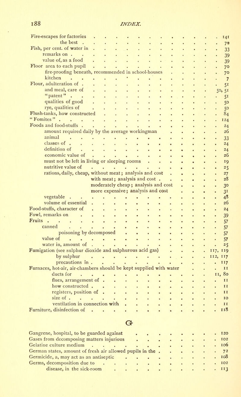 Fire-escapes for factories . . . .141 the best 70 Fish, per cent, of water in ............ 33 remarks on .............. 39 value of, as a food 39 Floor area to each pupil 70 fire-proofing beneath, recommended in school-houses ..... 70 kitchen ■ 7 Flour, adulteration of 51 and meal, care of 50, 51 patent 51 qualities of good 50 rye, qualities of 50 Flush-tanks, how constructed 84  Fomites  124 Foods and food-stuffs 24 amount required daily by the average workingman 26 animal 33 classes of 24 definition of 24 economic value of 26 must not be left in living or sleeping rooms 19 nutritive value of 25 rations, daily, cheap, without meat; analysis and cost ... . 27 with meat; analysis and cost ...... 28 moderately cheap ; analysis and cost .... 30 more expensive; analysis and cost . . . 31 vegetable ..............48 volume of essential 26 Food-stuffs, character of 24 Fowl, remarks on 39 Fruits 57 canned • S7 poisoning by decomposed ....... . -57 value of 57 water in, amount of ............ 25 Fumigation (see sulphur dioxide and sulphurous acid gas) .... 117, 119 by sulphur 112, 117 precautions in 117 Furnaces, hot-air, air-chambers should be kept supplied with water . . .11 ducts for 11, 80 flues, arrangement of . . . . . . . . . . .11 how constructed 11 registers, position of 11 size of 10 ventilation in connection with .11 Furniture, disinfection of 118 G- Gangrene, hospital, to be guarded against Gases from decomposing matters injurious Gelatine culture medium German states, amount of fresh air allowed pupils in the Germicide, a, may act as an antiseptic Germs, decomposition due to disease, in the sick-room .... 120 102 106 72 108 102 3