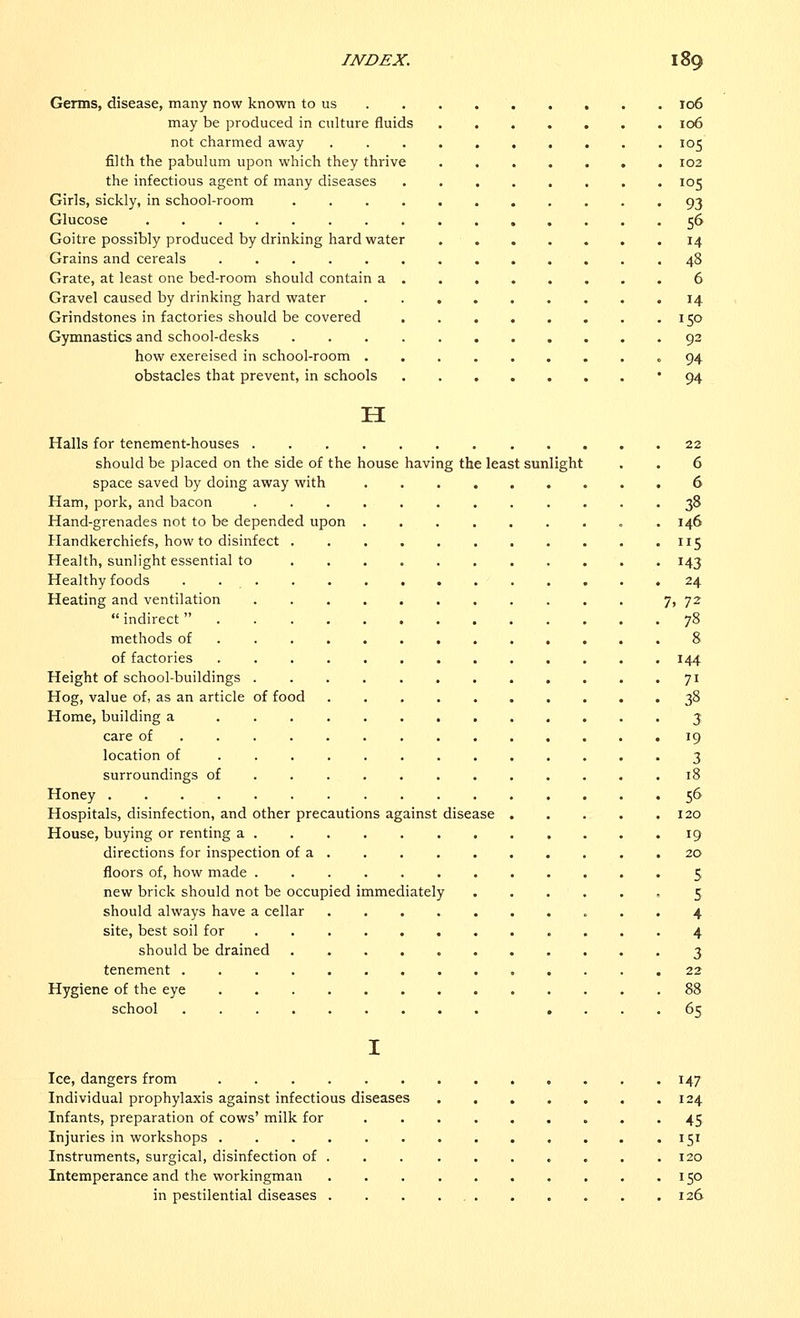 Germs, disease, many now known to us 106 may be produced in culture fluids 106 not charmed away 105 filth the pabulum upon which they thrive ....... 102 the infectious agent of many diseases ........ 105 Girls, sickly, in school-room ........... 93 Glucose 56 Goitre possibly produced by drinking hard water 14 Grains and cereals .48 Grate, at least one bed-room should contain a 6 Gravel caused by drinking hard water . ........ 14 Grindstones in factories should be covered 150 Gymnastics and school-desks 92 how exereised in school-room ......... 94 obstacles that prevent, in schools 94 H Halls for tenement-houses 22 should be placed on the side of the house having the least sunlight . . 6 space saved by doing away with 6 Ham, pork, and bacon 38 Hand-grenades not to be depended upon . 146 Handkerchiefs, how to disinfect . . . . . . . . . . .115 Health, sunlight essential to 143 Healthy foods . 24 Heating and ventilation 7, 72  indirect ............. 78 methods of 8 of factories 144 Height of school-buildings 71 Hog, value of, as an article of food 38 Home, building a 3 care of 19 location of 3 surroundings of 18 Honey 56 Hospitals, disinfection, and other precautions against disease 120 House, buying or renting a 19 directions for inspection of a 20 floors of, how made 5 new brick should not be occupied immediately 5 should always have a cellar 4 site, best soil for 4 should be drained 3 tenement 22 Hygiene of the eye 88 school .... 65 I Ice, dangers from 147 Individual prophylaxis against infectious diseases . . . . . . .124 Infants, preparation of cows' milk for 45 Injuries in workshops 151 Instruments, surgical, disinfection of . . . . . . . . . .120 Intemperance and the workingman 150 in pestilential diseases . . . 126