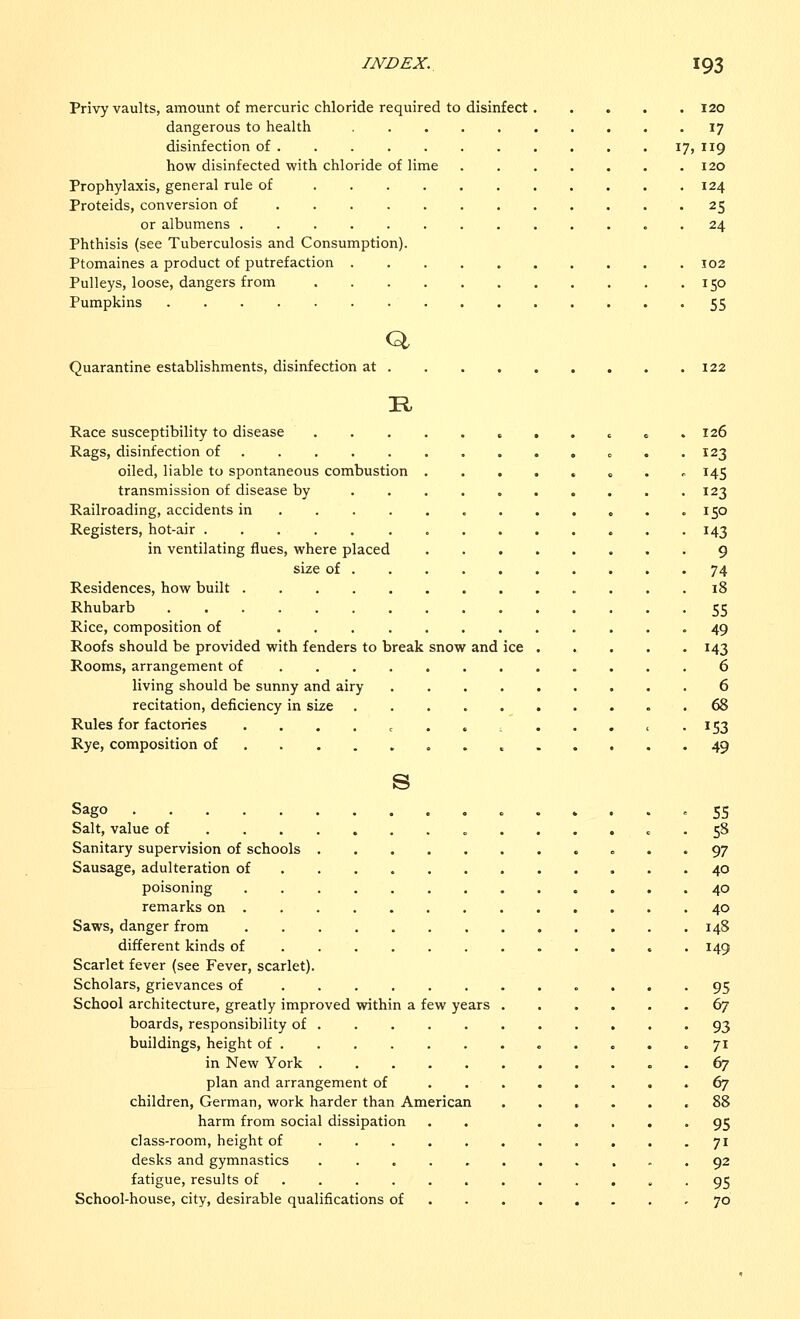 Privy vaults, amount of mercuric chloride required to disinfect 120 dangerous to health 17 disinfection of 17, 119 how disinfected with chloride of lime 120 Prophylaxis, general rule of 124 Proteids, conversion of 25 or albumens 24 Phthisis (see Tuberculosis and Consumption). Ptomaines a product of putrefaction 102 Pulleys, loose, dangers from 150 Pumpkins 55 Q Quarantine establishments, disinfection at 122 R Race susceptibility to disease „ . . c 126 Rags, disinfection of . 123 oiled, liable to spontaneous combustion ....... 145 transmission of disease by .......... 123 Railroading, accidents in . . . . . .150 Registers, hot-air 143 in ventilating flues, where placed 9 size of 74 Residences, how built 18 Rhubarb 55 Rice, composition of 49 Roofs should be provided with fenders to break snow and ice 143 Rooms, arrangement of 6 living should be sunny and airy 6 recitation, deficiency in size 68 Rules for factories . . . . c ......<. 153 Rye, composition of 49 s Sago ........ 55 Salt, value of 58 Sanitary supervision of schools 97 Sausage, adulteration of 40 poisoning 40 remarks on 40 Saws, danger from 148 different kinds of 149 Scarlet fever (see Fever, scarlet). Scholars, grievances of 95 School architecture, greatly improved within a few years 67 boards, responsibility of 93 buildings, height of 71 in New York 67 plan and arrangement of 67 children, German, work harder than American ...... 88 harm from social dissipation . . 95 class-room, height of 71 desks and gymnastics 92 fatigue, results of ............ 95 School-house, city, desirable qualifications of 70