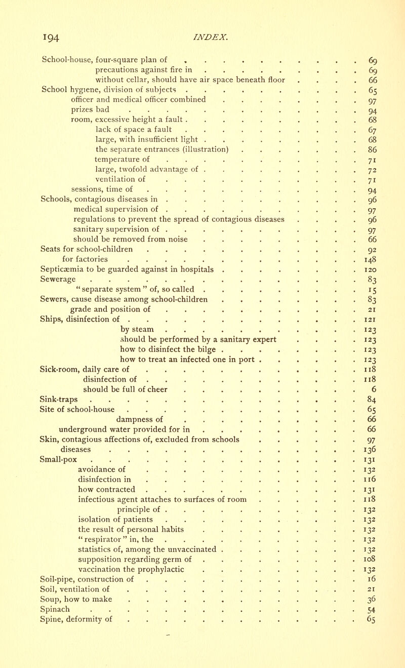 School-house, four-square plan of 69 precautions against fire in 69 without cellar, should have air space beneath floor .... 66 School hygiene, division of subjects 65 officer and medical officer combined ........ 97 prizes bad . 94 room, excessive height a fault 68 lack of space a fault 67 large, with insufficient light 68 the separate entrances (illustration) ....... 86 temperature of 71 large, twofold advantage of . . . . . . . . .72 ventilation of ........... 71 sessions, time of 94 Schools, contagious diseases in 96 medical supervision of ........... 97 regulations to prevent the spread of contagious diseases .... 96 sanitary supervision of 97 should be removed from noise 66 Seats for school-children 92 for factories 148 Septicaemia to be guarded against in hospitals 120 Sewerage 83  separate system  of, so called 15 Sewers, cause disease among school-children 83 grade and position of 21 Ships, disinfection of 121 by steam 123 should be performed by a sanitary expert . . . .123 how to disinfect the bilge 123 how to treat an infected one in port 123 Sick-room, daily care of 118 disinfection of 118 should be full of cheer 6 Sink-traps 84 Site of school-house 65 dampness of 66 underground water provided for in 66 Skin, contagious affections of, excluded from schools 97 diseases 136 Small-pox 131 avoidance of 132 disinfection in . . . 116 how contracted 131 infectious agent attaches to surfaces of room 118 principle of . . . . . . . . . . . 132 isolation of patients 132 the result of personal habits 132  respirator in, the 132 statistics of, among the unvaccinated 132 supposition regarding germ of 108 vaccination the prophylactic 132 Soil-pipe, construction of 16 Soil, ventilation of ............. 21 Soup, how to make 36 Spinach 54 Spine, deformity of 65