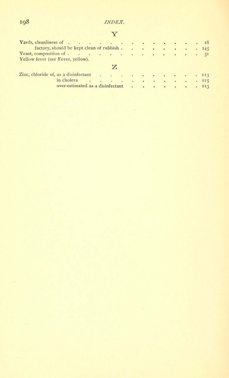 Y Yards, cleanliness of .18 factory, should be kept clean of rubbish 145 Yeast, composition of 51 Yellow fever (see Fever, yellow). z Zinc, chloride of, as a disinfectant . 113 in cholera . . . . . . . . . . , 115 over-estimated as a disinfectant 113